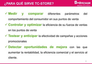  Medir y comparar diferentes parámetros del
comportamiento del consumidor en sus puntos de venta
 Controlar y optimizar la eficiencia de su fuerza de ventas
en los puntos de venta
 Testear y anticipar la efectividad de campañas y acciones
promocionales
 Detectar oportunidades de mejora con las que
aumentar la rentabilidad, la eficiencia comercial y el servicio al
cliente.
¿PARA QUÉ SIRVE TC-STORE?
10
 