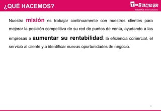 ¿QUÉ HACEMOS?
Nuestra misión es trabajar continuamente con nuestros clientes para
mejorar la posición competitiva de su red de puntos de venta, ayudando a las
empresas a aumentar su rentabilidad, la eficiencia comercial, el
servicio al cliente y a identificar nuevas oportunidades de negocio.
4
 