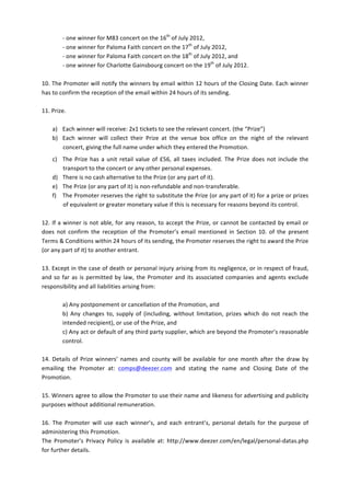 -­‐	
  one	
  winner	
  for	
  M83	
  concert	
  on	
  the	
  16th	
  of	
  July	
  2012,	
  	
  
              -­‐	
  one	
  winner	
  for	
  Paloma	
  Faith	
  concert	
  on	
  the	
  17th	
  of	
  July	
  2012,	
  	
  
              -­‐	
  one	
  winner	
  for	
  Paloma	
  Faith	
  concert	
  on	
  the	
  18th	
  of	
  July	
  2012,	
  and	
  
              -­‐	
  one	
  winner	
  for	
  Charlotte	
  Gainsbourg	
  concert	
  on	
  the	
  19th	
  of	
  July	
  2012.	
  
	
  
10.	
  The	
  Promoter	
  will	
  notify	
  the	
  winners	
  by	
  email	
  within	
  12	
  hours	
  of	
  the	
  Closing	
  Date.	
  Each	
  winner	
  
has	
  to	
  confirm	
  the	
  reception	
  of	
  the	
  email	
  within	
  24	
  hours	
  of	
  its	
  sending.	
  	
  
	
  
11.	
  Prize.	
  	
  
	
  
       a) Each	
  winner	
  will	
  receive:	
  2x1	
  tickets	
  to	
  see	
  the	
  relevant	
  concert.	
  (the	
  “Prize”)	
  
       b) Each	
   winner	
   will	
   collect	
   their	
   Prize	
   at	
   the	
   venue	
   box	
   office	
   on	
   the	
   night	
   of	
   the	
   relevant	
  
              concert,	
  giving	
  the	
  full	
  name	
  under	
  which	
  they	
  entered	
  the	
  Promotion.	
  
       c) The	
   Prize	
   has	
   a	
   unit	
   retail	
   value	
   of	
   £56,	
   all	
   taxes	
   included.	
   The	
   Prize	
   does	
   not	
   include	
   the	
  
          transport	
  to	
  the	
  concert	
  or	
  any	
  other	
  personal	
  expenses.	
  
       d) There	
  is	
  no	
  cash	
  alternative	
  to	
  the	
  Prize	
  (or	
  any	
  part	
  of	
  it).	
  
       e) The	
  Prize	
  (or	
  any	
  part	
  of	
  it)	
  is	
  non-­‐refundable	
  and	
  non-­‐transferable.	
  
       f) The	
   Promoter	
   reserves	
   the	
   right	
   to	
   substitute	
   the	
   Prize	
   (or	
   any	
   part	
   of	
   it)	
   for	
   a	
   prize	
   or	
   prizes	
  
          of	
  equivalent	
  or	
  greater	
  monetary	
  value	
  if	
  this	
  is	
  necessary	
  for	
  reasons	
  beyond	
  its	
  control.	
  	
  	
  
	
  
12.	
   If	
   a	
   winner	
   is	
   not	
   able,	
   for	
   any	
  reason,	
   to	
   accept	
   the	
   Prize,	
   or	
   cannot	
   be	
   contacted	
   by	
   email	
  or	
  
does	
   not	
   confirm	
   the	
   reception	
   of	
   the	
   Promoter’s	
   email	
   mentioned	
   in	
   Section	
   10.	
   of	
   the	
   present	
  
Terms	
  &	
  Conditions	
  within	
  24	
  hours	
  of	
  its	
  sending,	
  the	
  Promoter	
  reserves	
  the	
  right	
  to	
  award	
  the	
  Prize	
  
(or	
  any	
  part	
  of	
  it)	
  to	
  another	
  entrant.	
  
	
  
13.	
  Except	
  in	
  the	
  case	
  of	
  death	
  or	
  personal	
  injury	
  arising	
  from	
  its	
  negligence,	
  or	
  in	
  respect	
  of	
  fraud,	
  
and	
   so	
   far	
   as	
   is	
   permitted	
   by	
   law,	
   the	
   Promoter	
   and	
   its	
   associated	
   companies	
   and	
   agents	
   exclude	
  
responsibility	
  and	
  all	
  liabilities	
  arising	
  from:	
  	
  
	
  
                     a)	
  Any	
  postponement	
  or	
  cancellation	
  of	
  the	
  Promotion,	
  and	
  	
  
                     b)	
   Any	
   changes	
   to,	
   supply	
   of	
   (including,	
   without	
   limitation,	
   prizes	
   which	
   do	
   not	
   reach	
   the	
  
                     intended	
  recipient),	
  or	
  use	
  of	
  the	
  Prize,	
  and	
  	
  
                     c)	
  Any	
  act	
  or	
  default	
  of	
  any	
  third	
  party	
  supplier,	
  which	
  are	
  beyond	
  the	
  Promoter’s	
  reasonable	
  
                     control.	
  	
  
	
  
14.	
   Details	
   of	
   Prize	
   winners’	
   names	
   and	
   county	
   will	
   be	
   available	
   for	
   one	
   month	
   after	
   the	
   draw	
   by	
  
emailing	
   the	
   Promoter	
   at:	
   comps@deezer.com	
   and	
   stating	
   the	
   name	
   and	
   Closing	
   Date	
   of	
   the	
  
Promotion.	
  	
  
	
  
15.	
   Winners	
   agree	
   to	
   allow	
   the	
   Promoter	
   to	
   use	
   their	
   name	
   and	
   likeness	
   for	
   advertising	
   and	
   publicity	
  
purposes	
  without	
  additional	
  remuneration.	
  	
  
	
  
16.	
   The	
   Promoter	
   will	
   use	
   each	
   winner’s,	
   and	
   each	
   entrant’s,	
   personal	
   details	
   for	
   the	
   purpose	
   of	
  
administering	
  this	
  Promotion.	
  	
  
The	
   Promoter’s	
   Privacy	
   Policy	
   is	
   available	
   at:	
   http://www.deezer.com/en/legal/personal-­‐datas.php	
  
for	
  further	
  details.	
  	
  
	
  
 