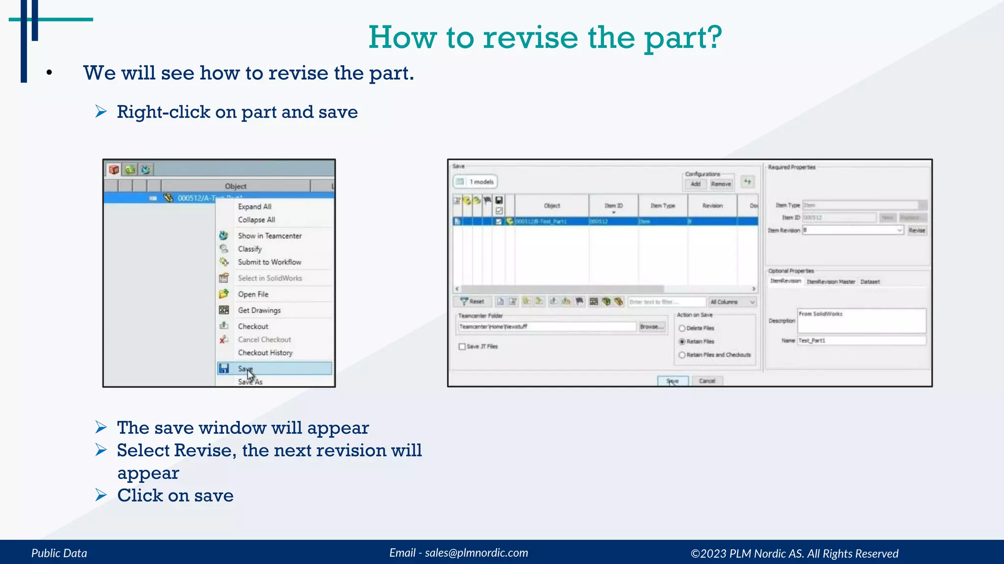 Public Data Email - sales@plmnordic.com
How to revise the part?
• We will see how to revise the part.
 Right-click on part and save
 The save window will appear
 Select Revise, the next revision will
appear
 Click on save
©2023 PLM Nordic AS. All Rights Reserved
 
