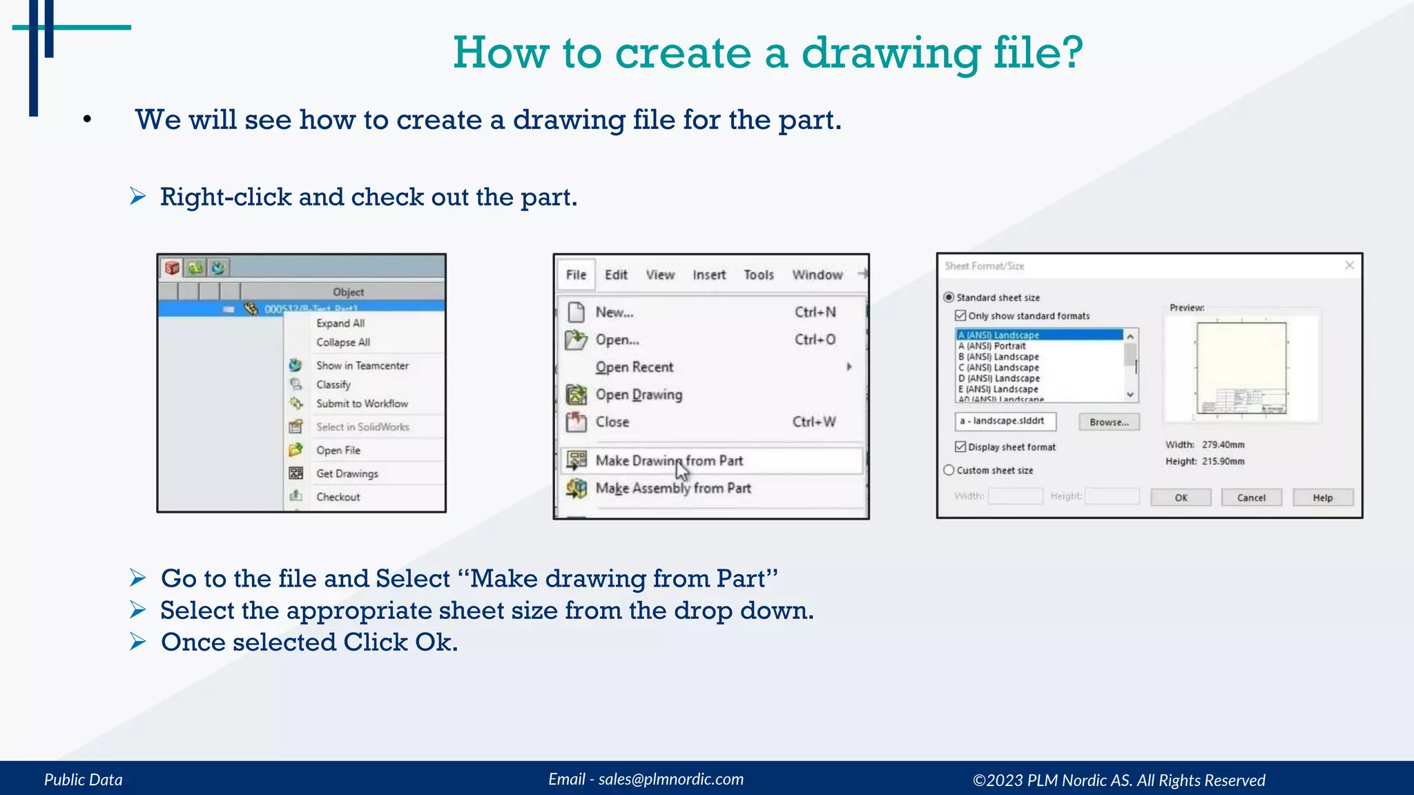 Public Data Email - sales@plmnordic.com
How to create a drawing file?
• We will see how to create a drawing file for the part.
 Right-click and check out the part.
 Go to the file and Select “Make drawing from Part”
 Select the appropriate sheet size from the drop down.
 Once selected Click Ok.
©2023 PLM Nordic AS. All Rights Reserved
 