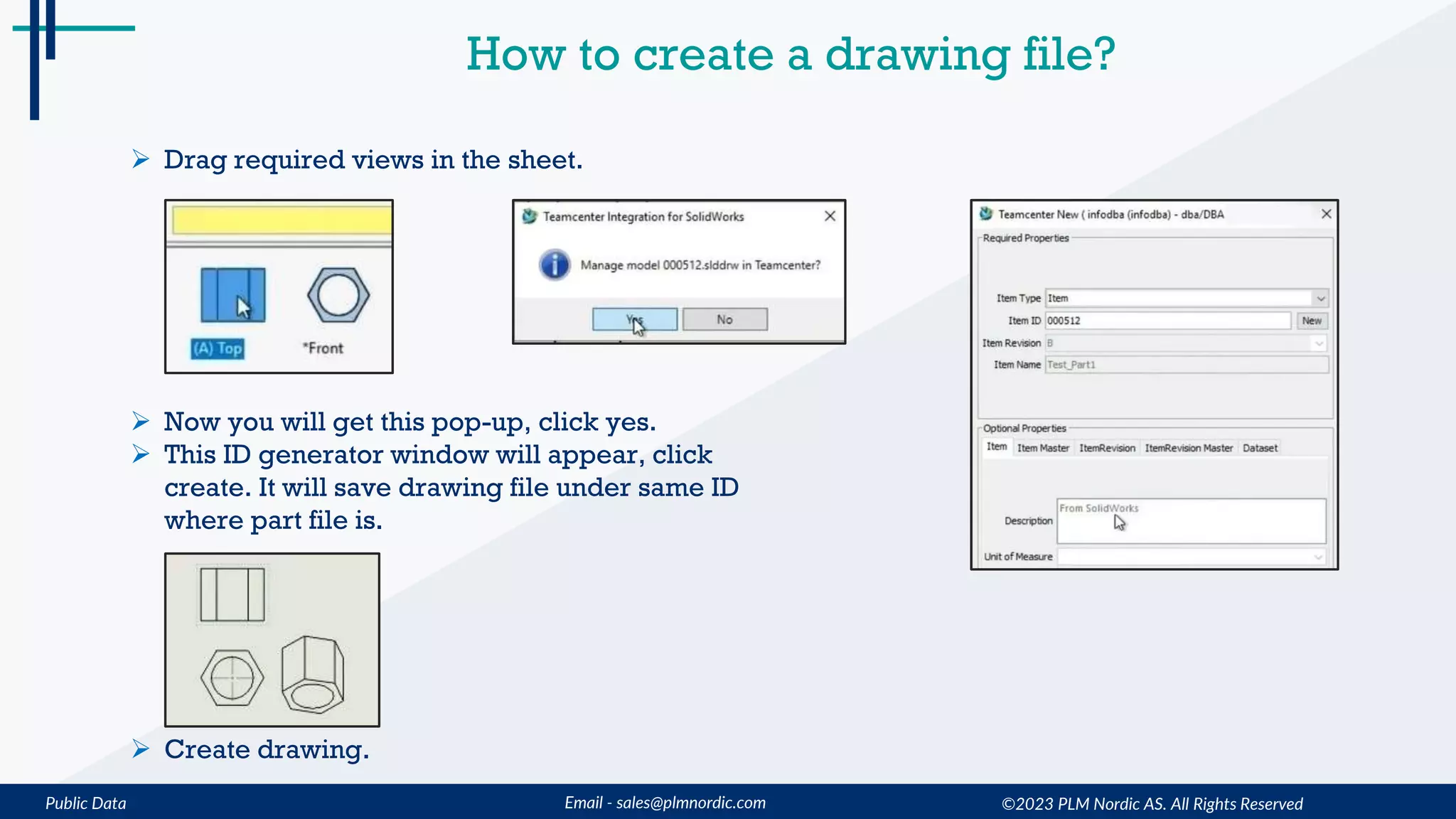 Public Data Email - sales@plmnordic.com
How to create a drawing file?
 Drag required views in the sheet.
 Now you will get this pop-up, click yes.
 This ID generator window will appear, click
create. It will save drawing file under same ID
where part file is.
 Create drawing.
©2023 PLM Nordic AS. All Rights Reserved
 