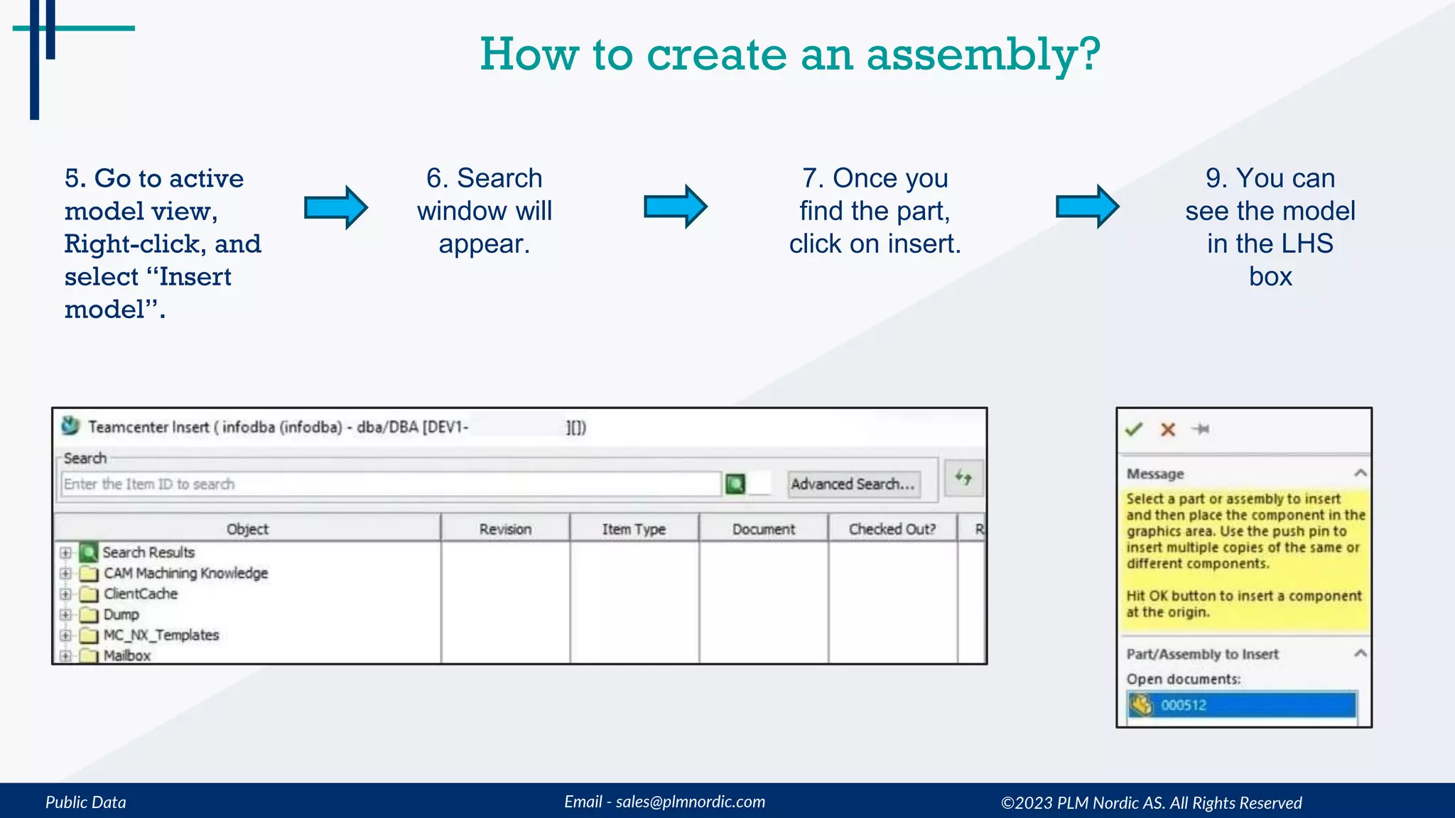 Public Data Email - sales@plmnordic.com
How to create an assembly?
5. Go to active
model view,
Right-click, and
select “Insert
model”.
6. Search
window will
appear.
7. Once you
find the part,
click on insert.
9. You can
see the model
in the LHS
box
©2023 PLM Nordic AS. All Rights Reserved
 