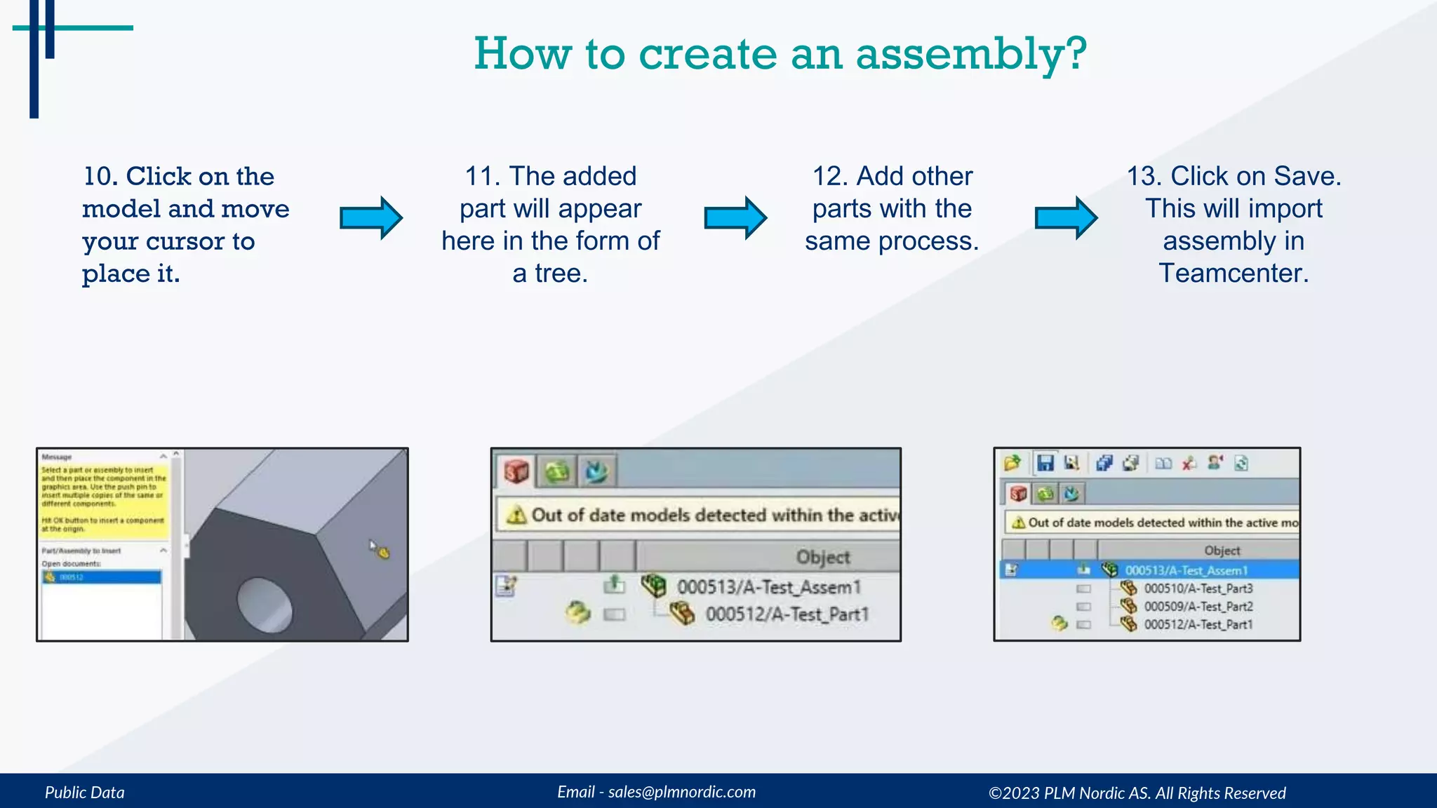 Public Data Email - sales@plmnordic.com
How to create an assembly?
10. Click on the
model and move
your cursor to
place it.
11. The added
part will appear
here in the form of
a tree.
12. Add other
parts with the
same process.
13. Click on Save.
This will import
assembly in
Teamcenter.
©2023 PLM Nordic AS. All Rights Reserved
 