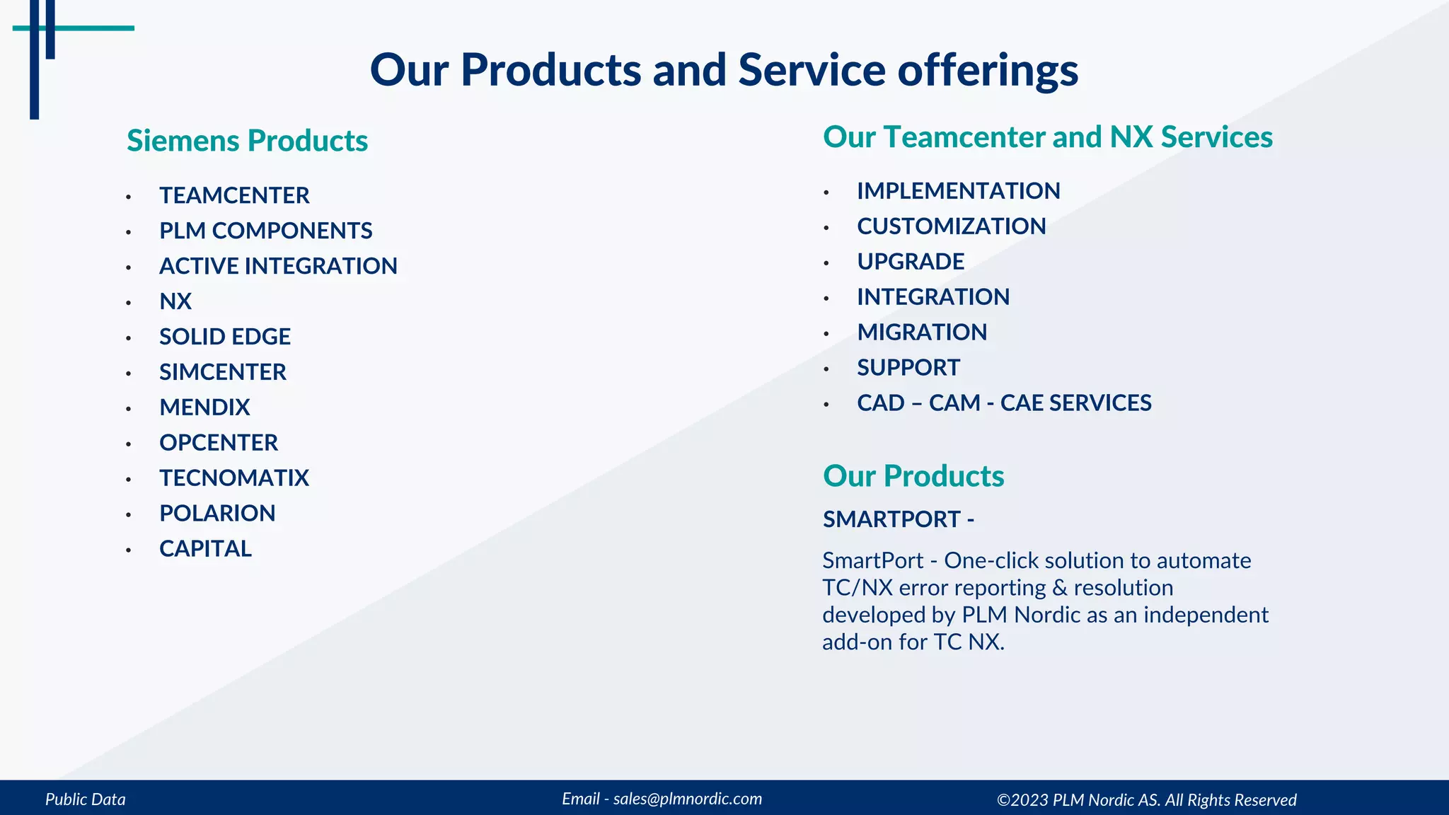 Public Data Email - sales@plmnordic.com
Our Products and Service offerings
Siemens Products Our Teamcenter and NX Services
• TEAMCENTER
• PLM COMPONENTS
• ACTIVE INTEGRATION
• NX
• SOLID EDGE
• SIMCENTER
• MENDIX
• OPCENTER
• TECNOMATIX
• POLARION
• CAPITAL
• IMPLEMENTATION
• CUSTOMIZATION
• UPGRADE
• INTEGRATION
• MIGRATION
• SUPPORT
• CAD – CAM - CAE SERVICES
©2023 PLM Nordic AS. All Rights Reserved
Our Products
SMARTPORT -
SmartPort - One-click solution to automate
TC/NX error reporting & resolution
developed by PLM Nordic as an independent
add-on for TC NX.
 