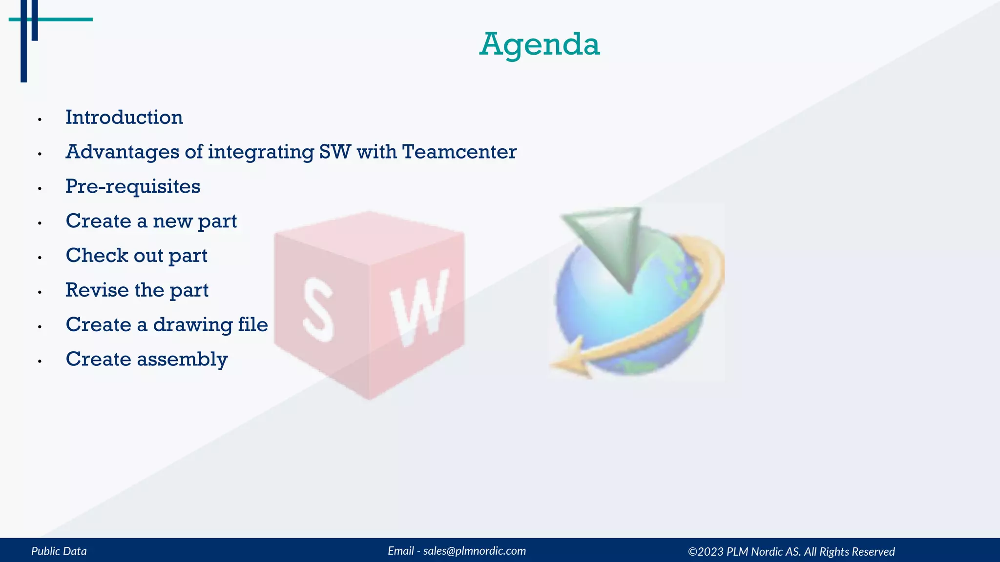 Public Data Email - sales@plmnordic.com
Agenda
• Introduction
• Advantages of integrating SW with Teamcenter
• Pre-requisites
• Create a new part
• Check out part
• Revise the part
• Create a drawing file
• Create assembly
©2023 PLM Nordic AS. All Rights Reserved
 