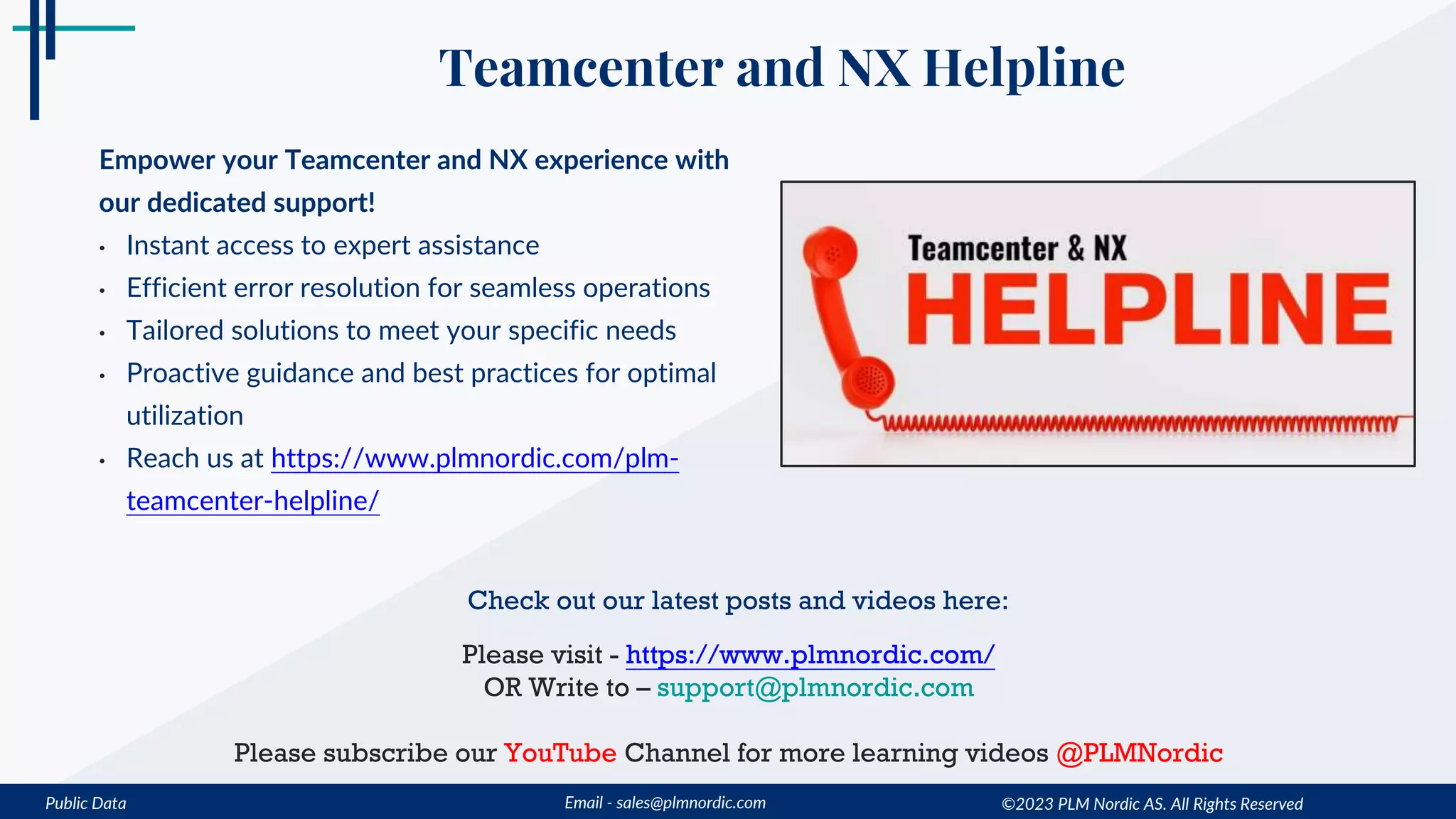 Public Data Email - sales@plmnordic.com
Teamcenter and NX Helpline
Empower your Teamcenter and NX experience with
our dedicated support!
• Instant access to expert assistance
• Efficient error resolution for seamless operations
• Tailored solutions to meet your specific needs
• Proactive guidance and best practices for optimal
utilization
• Reach us at https://www.plmnordic.com/plm-
teamcenter-helpline/
Check out our latest posts and videos here:
Please visit - https://www.plmnordic.com/
OR Write to – support@plmnordic.com
Please subscribe our YouTube Channel for more learning videos @PLMNordic
©2023 PLM Nordic AS. All Rights Reserved
 