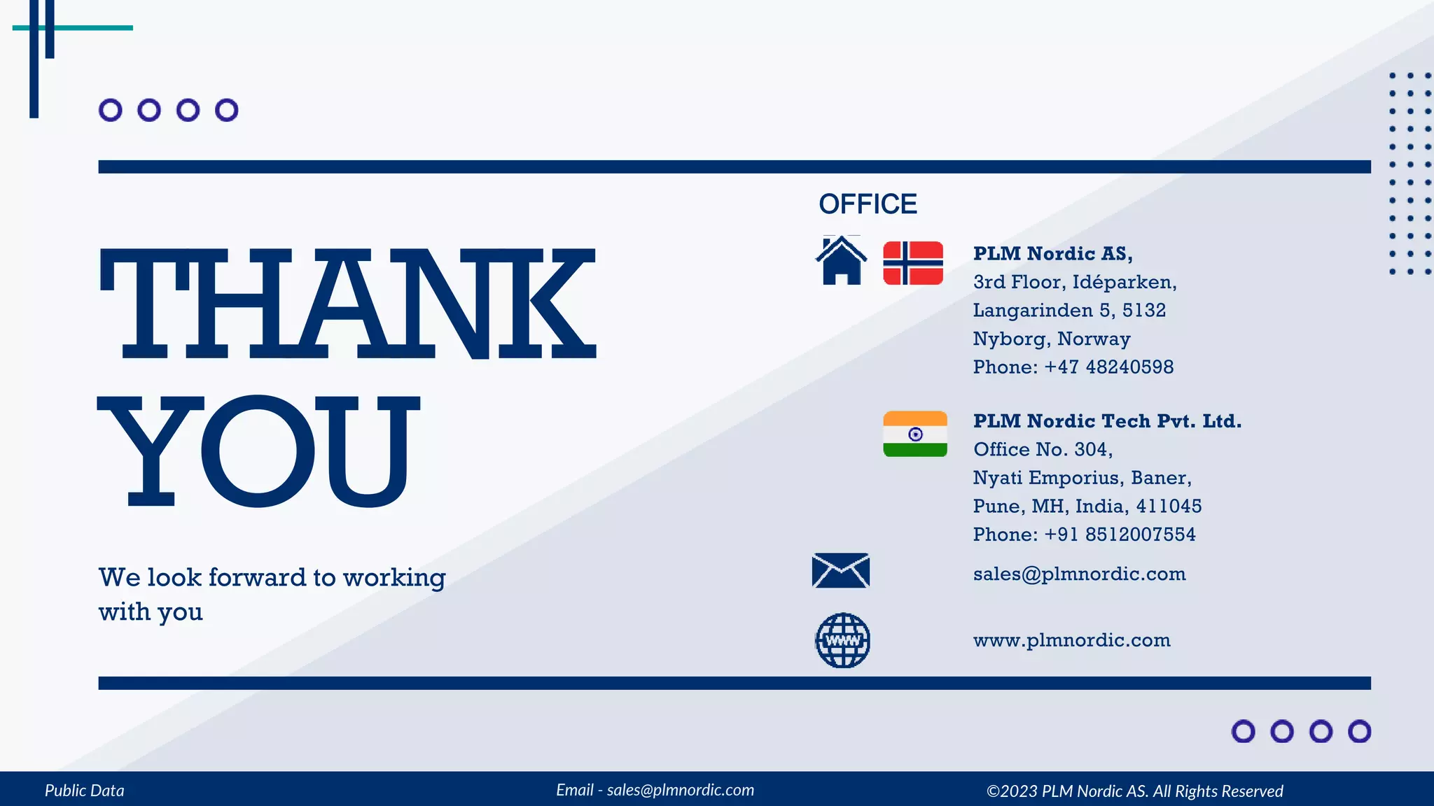 Public Data Email - sales@plmnordic.com
THANK
YOU
We look forward to working
with you
OFFICE
sales@plmnordic.com
www.plmnordic.com
PLM Nordic AS,
3rd Floor, Idéparken,
Langarinden 5, 5132
Nyborg, Norway
Phone: +47 48240598
PLM Nordic Tech Pvt. Ltd.
Office No. 304,
Nyati Emporius, Baner,
Pune, MH, India, 411045
Phone: +91 8512007554
©2023 PLM Nordic AS. All Rights Reserved
 