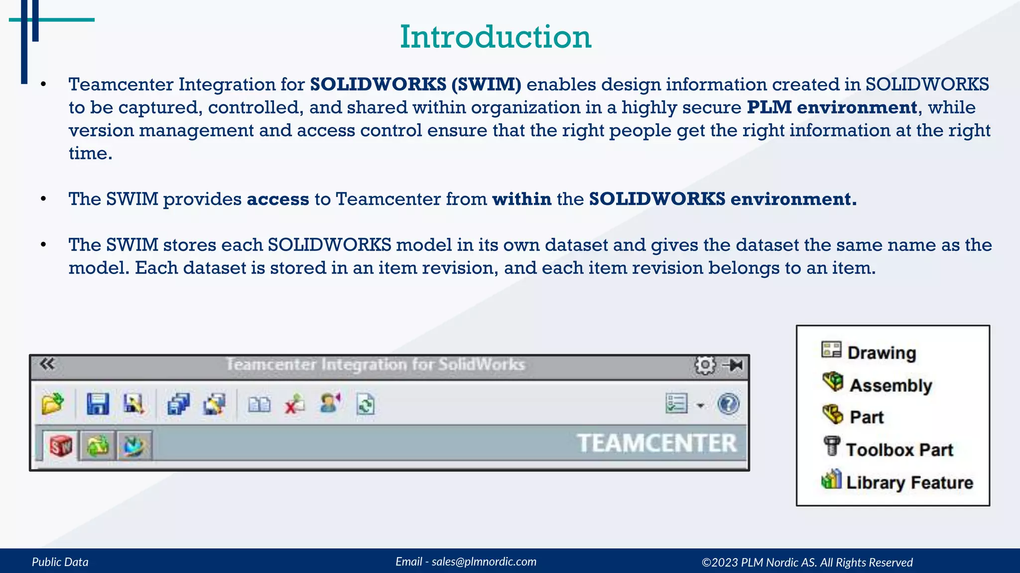 Public Data Email - sales@plmnordic.com ©2023 PLM Nordic AS. All Rights Reserved
Introduction
• Teamcenter Integration for SOLIDWORKS (SWIM) enables design information created in SOLIDWORKS
to be captured, controlled, and shared within organization in a highly secure PLM environment, while
version management and access control ensure that the right people get the right information at the right
time.
• The SWIM provides access to Teamcenter from within the SOLIDWORKS environment.
• The SWIM stores each SOLIDWORKS model in its own dataset and gives the dataset the same name as the
model. Each dataset is stored in an item revision, and each item revision belongs to an item.
 