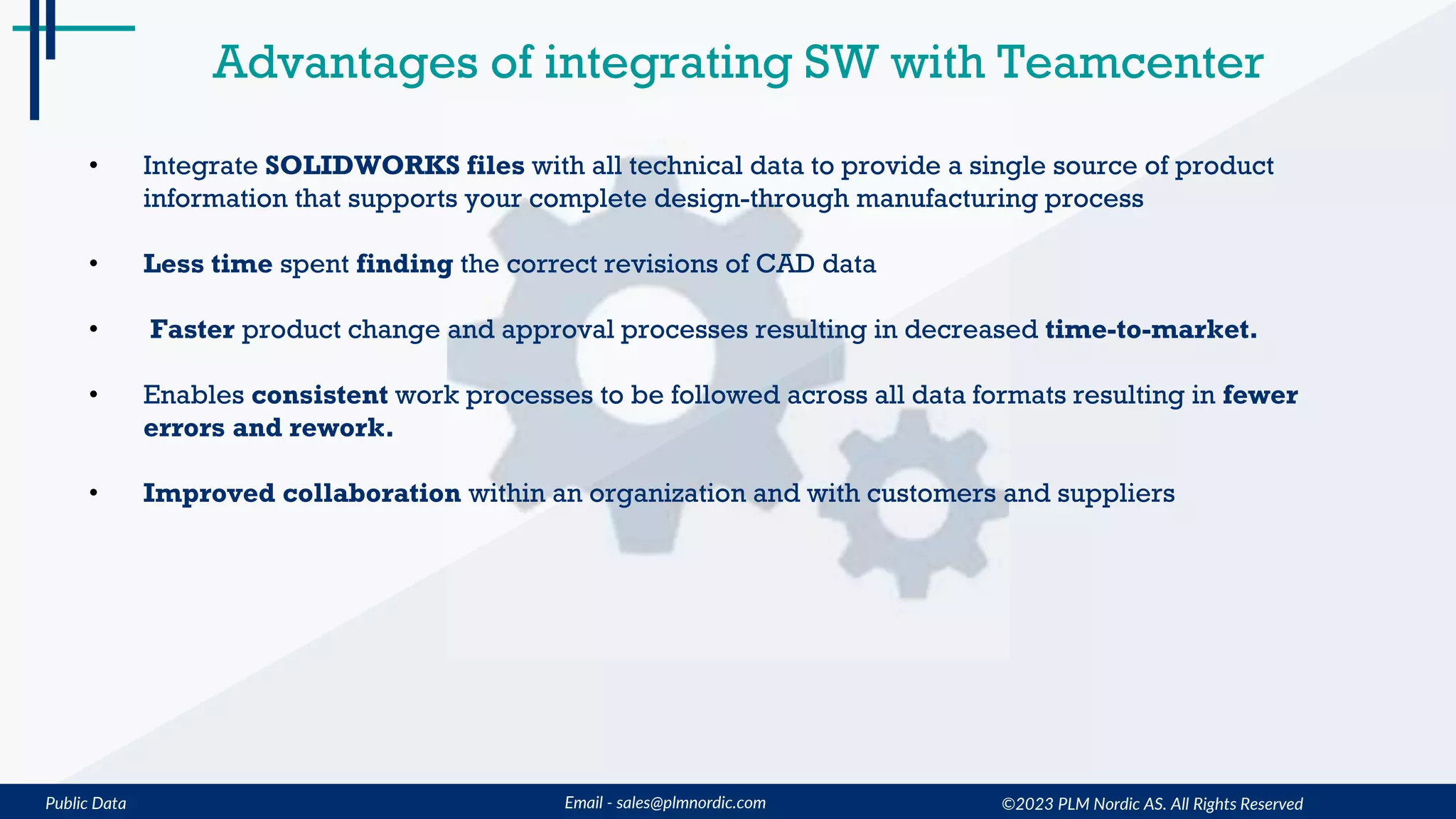 Public Data Email - sales@plmnordic.com ©2023 PLM Nordic AS. All Rights Reserved
Advantages of integrating SW with Teamcenter
• Integrate SOLIDWORKS files with all technical data to provide a single source of product
information that supports your complete design-through manufacturing process
• Less time spent finding the correct revisions of CAD data
• Faster product change and approval processes resulting in decreased time-to-market.
• Enables consistent work processes to be followed across all data formats resulting in fewer
errors and rework.
• Improved collaboration within an organization and with customers and suppliers
 