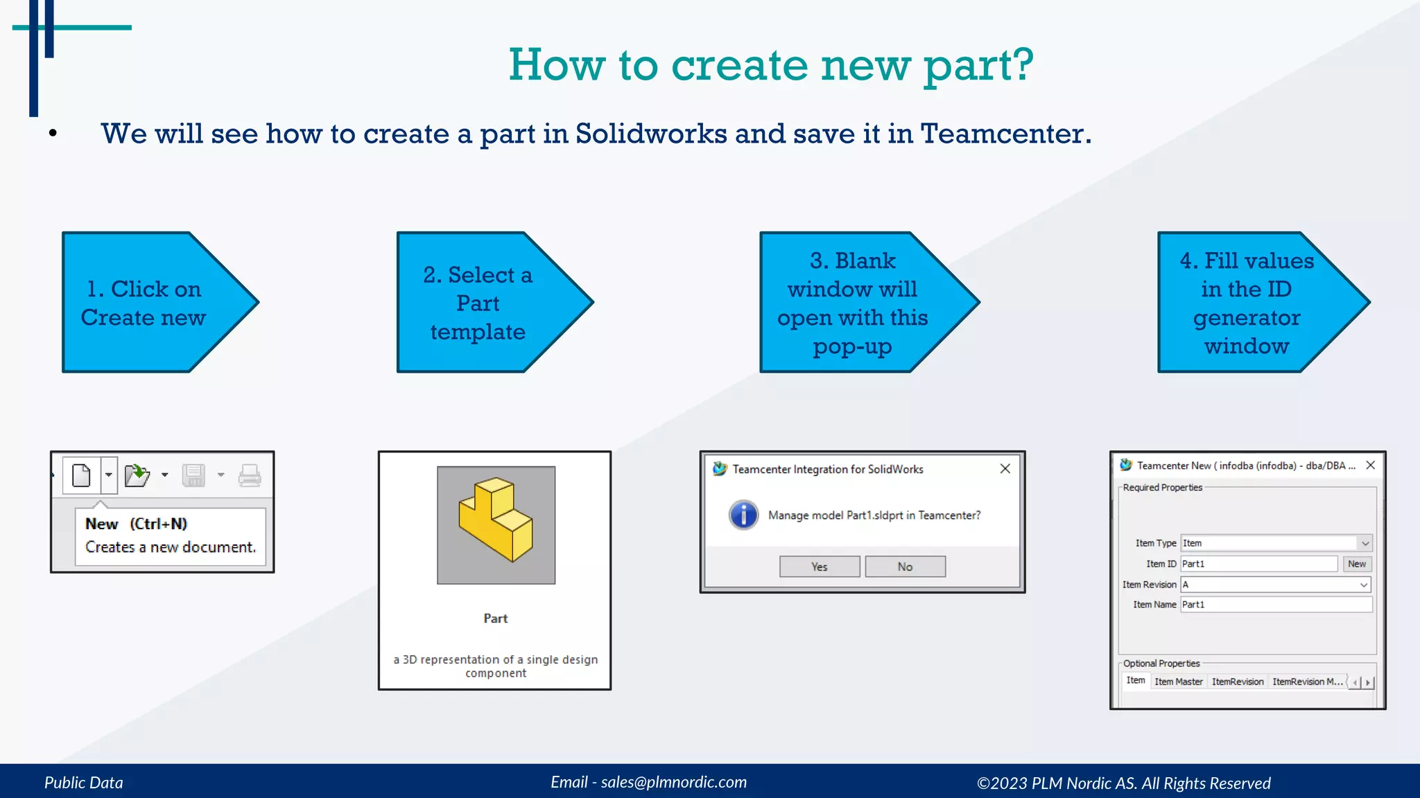 Public Data Email - sales@plmnordic.com
How to create new part?
• We will see how to create a part in Solidworks and save it in Teamcenter.
1. Click on
Create new
2. Select a
Part
template
3. Blank
window will
open with this
pop-up
4. Fill values
in the ID
generator
window
©2023 PLM Nordic AS. All Rights Reserved
 