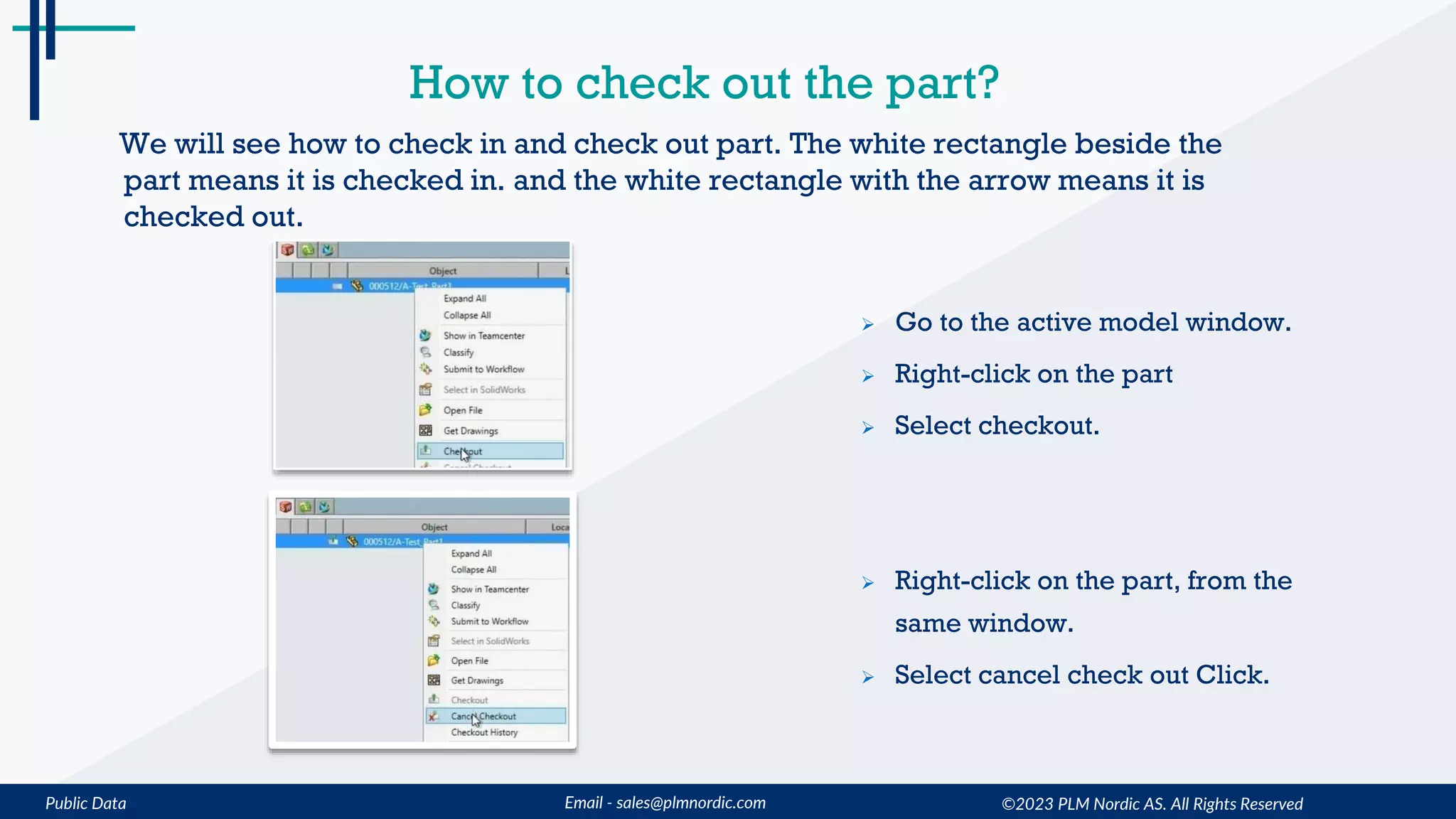 Public Data Email - sales@plmnordic.com
How to check out the part?
 Go to the active model window.
 Right-click on the part
 Select checkout.
 Right-click on the part, from the
same window.
 Select cancel check out Click.
We will see how to check in and check out part. The white rectangle beside the
part means it is checked in. and the white rectangle with the arrow means it is
checked out.
©2023 PLM Nordic AS. All Rights Reserved
 