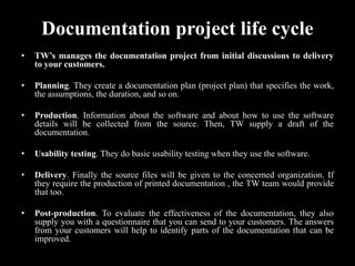 Documentation project life cycle
• TW’s manages the documentation project from initial discussions to delivery
to your customers.
• Planning. They create a documentation plan (project plan) that specifies the work,
the assumptions, the duration, and so on.
• Production. Information about the software and about how to use the software
details will be collected from the source. Then, TW supply a draft of the
documentation.
• Usability testing. They do basic usability testing when they use the software.
• Delivery. Finally the source files will be given to the concerned organization. If
they require the production of printed documentation , the TW team would provide
that too.
• Post-production. To evaluate the effectiveness of the documentation, they also
supply you with a questionnaire that you can send to your customers. The answers
from your customers will help to identify parts of the documentation that can be
improved.
 