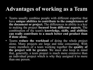 Advantages of working as a Team
• Teams usually combine people with different expertise that
have unique abilities to contribute to the completeness of
the document or project. The differences in ability is a key
to making the project focused from different aspects. The
combination of the team's knowledge, skills, and abilities
can really contribute to a much better end product than
if done alone.
• Teams reduce the workload of doing the whole project
alone. Many projects are large and time consuming. With
many members of a team working together the quality of
the project will be greater. We must also keep in mind
that, generally, a team project is much more extensive than
an individual project which is why they assigned it to more
than one person.
 