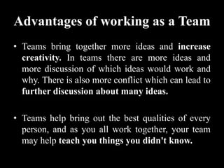 Advantages of working as a Team
• Teams bring together more ideas and increase
creativity. In teams there are more ideas and
more discussion of which ideas would work and
why. There is also more conflict which can lead to
further discussion about many ideas.
• Teams help bring out the best qualities of every
person, and as you all work together, your team
may help teach you things you didn't know.
 