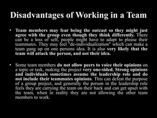 Disadvantages of Working in a Team
• Team members may fear being the outcast so they might just
agree with the group even though they think differently. There
can be a loss of self, people might have to adapt to please their
teammates. They may feel "de-individualization" which can make a
team gang up on one persons idea. It is also very likely that the
team will attack the person, and not their idea.
• Some team members do not allow peers to voice their opinions on
a topic or task, making the project very one-sided. Strong opinions
and individuals sometimes assume the leadership role and do
not include their teammates opinions. This can defeat the purpose
of a group project, and generally the person in the leadership role
feels they are carrying the team on their back and can get upset with
the team, when in reality they are not allowing the other team
members to work.
 