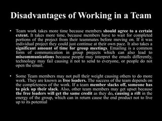 Disadvantages of Working in a Team
• Team work takes more time because members should agree to a certain
extent. It takes more time, because members have to wait for completed
portions of the project from their teammates before moving on. If it was
individual project they could just continue at their own pace. It also takes a
significant amount of time for group meetings. Emailing is a common
form of communication in group projects which can also lead to
miscommunications because people may interpret the emails differently,
technology may fail causing it not to send to everyone, or people do not
open the email.
• Some Team members may not pull their weight causing others to do more
work. They are known as free loaders. The success of the team depends on
the completeness of the work. If a team member slacks off, someone has
to pick up their slack. Also, other team members may get upset because
the free loaders will get the same credit as they do, causing a rift in the
energy of the group, which can in return cause the end product not to live
up to its potential
 