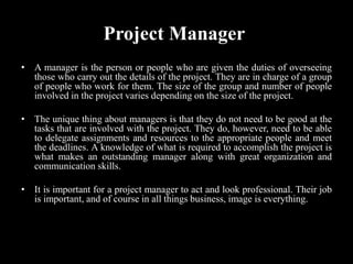 Project Manager
• A manager is the person or people who are given the duties of overseeing
those who carry out the details of the project. They are in charge of a group
of people who work for them. The size of the group and number of people
involved in the project varies depending on the size of the project.
• The unique thing about managers is that they do not need to be good at the
tasks that are involved with the project. They do, however, need to be able
to delegate assignments and resources to the appropriate people and meet
the deadlines. A knowledge of what is required to accomplish the project is
what makes an outstanding manager along with great organization and
communication skills.
• It is important for a project manager to act and look professional. Their job
is important, and of course in all things business, image is everything.
 