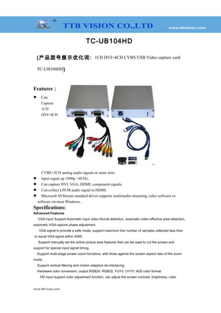 TC-UB104HD
(产品型号展示优化词: 1CH DVI+4CH CVBS USB Video capture card
TC-UB104HD)
Features：
 Can
Capture
1CH
DVI+4CH
CVBS+2CH analog audio signals at same time .
 input signal up 1080p / 60 Hz;
 Can capture DVI, VGA, HDMI, component signals.
 Can collect LPCM audio signal in HDMI.
 Microsoft AVStream standard driver supports multimedia streaming video software or
software on most Windows..
Specifications:
Advanced Features
VGA Input Support Automatic input video format detection, automatic video effective area detection,
automatic VGA capture phase adjustment.
VGA signal to provide a safe mode, support maximum line number of samples collected less than
or equal VGA signal within 4095.
Support manually set the active picture area features that can be used to cut the screen and
support for special input signal timing.
Support multi-stage screen zoom functions, with three against the screen aspect ratio of the zoom
mode.
Support vertical filtering and motion adaptive de-interlacing.
Hardware color conversion, output RGB24, RGB32, YUYV, UYVY, I420 color format.
HD input support color adjustment function, can adjust the screen contrast, brightness, color
www.ttbvision.com
 