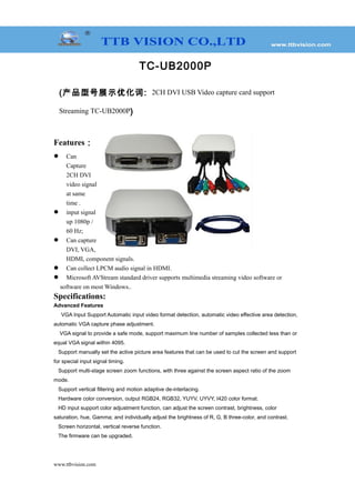 TC-UB2000P
(产品型号展示优化词: 2CH DVI USB Video capture card support
Streaming TC-UB2000P)
Features：
 Can
Capture
2CH DVI
video signal
at same
time .
 input signal
up 1080p /
60 Hz;
 Can capture
DVI, VGA,
HDMI, component signals.
 Can collect LPCM audio signal in HDMI.
 Microsoft AVStream standard driver supports multimedia streaming video software or
software on most Windows..
Specifications:
Advanced Features
VGA Input Support Automatic input video format detection, automatic video effective area detection,
automatic VGA capture phase adjustment.
VGA signal to provide a safe mode, support maximum line number of samples collected less than or
equal VGA signal within 4095.
Support manually set the active picture area features that can be used to cut the screen and support
for special input signal timing.
Support multi-stage screen zoom functions, with three against the screen aspect ratio of the zoom
mode.
Support vertical filtering and motion adaptive de-interlacing.
Hardware color conversion, output RGB24, RGB32, YUYV, UYVY, I420 color format.
HD input support color adjustment function, can adjust the screen contrast, brightness, color
saturation, hue, Gamma; and individually adjust the brightness of R, G, B three-color, and contrast.
Screen horizontal, vertical reverse function.
The firmware can be upgraded.
www.ttbvision.com
 