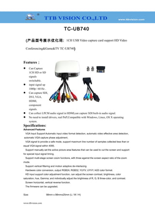 TC-UB740
(产品型号展示优化词: 1CH USB Video capture card support HD Video
Conferencing&Game&TV TC-UB740)
Features：
 Can Capture
1CH HD or SD
signals
switchable.
 input signal up
1080p / 60 Hz .
 Can capture SDI,
DVI, VGA,
HDMI,
component
signals.
 Can collect LPCM audio signal in HDMI,can capture SDI built-in audio signal.
 No need to install drivers, real PnP;Compatible with Windows, Linux, OS X operating
system.
Specifications:
Advanced Features
VGA Input Support Automatic input video format detection, automatic video effective area detection,
automatic VGA capture phase adjustment.
VGA signal to provide a safe mode, support maximum line number of samples collected less than or
equal VGA signal within 4095.
Support manually set the active picture area features that can be used to cut the screen and support
for special input signal timing.
Support multi-stage screen zoom functions, with three against the screen aspect ratio of the zoom
mode.
Support vertical filtering and motion adaptive de-interlacing.
Hardware color conversion, output RGB24, RGB32, YUYV, UYVY, I420 color format.
HD input support color adjustment function, can adjust the screen contrast, brightness, color
saturation, hue, Gamma; and individually adjust the brightness of R, G, B three-color, and contrast.
Screen horizontal, vertical reverse function.
The firmware can be upgraded.
Size: 98mm x 98mmx25mm (L / W / H)
www.ttbvision.com
 