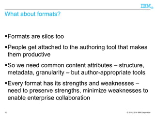© 2010, 2014 IBM Corporation 
® 
What about formats? 
Formats are silos too 
People get attached to the authoring tool that makes them productive 
So we need common content attributes –structure, metadata, granularity –but author-appropriate tools 
Every format has its strengths and weaknesses – need to preserve strengths, minimize weaknesses to enable enterprise collaboration 
10 
 