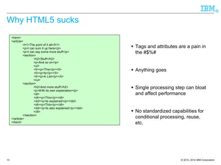 © 2010, 2014 IBM Corporation 
® 
13 
Why HTML5 sucks 
Tags and attributes are a pain in the #$%# 
Anything goes 
Single processing step can bloat and affect performance 
No standardized capabilities for conditional processing, reuse, etc. 
<html> <article> 
<h1>The point of it all</h1> 
<p>I can sum it up here</p> 
<p>I can say some more stuff</p> 
<section> 
<h2>Stuff</h2> 
<p>And so on</p> 
<ul> 
<li><p>This</p></li> 
<li><p>Is</p></li> 
<li><p>A List</p></li> 
</ul> 
<section> 
<h2>And more stuff</h2> 
<p>With its own explanation</p> 
<dl> 
<dt><p>This</p></dt> 
<dd><p>Is explained</p></dd> 
<dt><p>This</p></dt> 
<dd><p>Is also explained</p></dd> 
</dl> 
</section> 
</article> </html>  