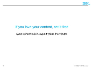 © 2010, 2014 IBM Corporation 
® 
If you love your content, set it free 
Avoid vendor lockin, even if you’re the vendor 
17 
 