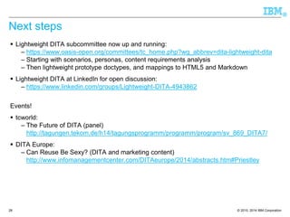 © 2010, 2014 IBM Corporation 
® 
Next steps 
Lightweight DITA subcommittee now up and running: 
–https://www.oasis-open.org/committees/tc_home.php?wg_abbrev=dita-lightweight-dita 
–Starting with scenarios, personas, content requirements analysis 
–Then lightweight prototype doctypes, and mappings to HTML5 and Markdown 
Lightweight DITA at LinkedIn for open discussion: 
–https://www.linkedin.com/groups/Lightweight-DITA-4943862 
Events! 
tcworld: 
–The Future of DITA (panel) http://tagungen.tekom.de/h14/tagungsprogramm/programm/program/sv_869_DITA7/ 
DITA Europe: 
–Can Reuse Be Sexy? (DITA and marketing content) http://www.infomanagementcenter.com/DITAeurope/2014/abstracts.htm#Priestley 
28 
 