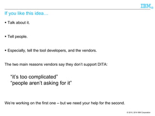 © 2010, 2014 IBM Corporation 
® 
If you like this idea… 
Talk about it. 
Tell people. 
Especially, tell the tool developers, and the vendors. 
The two main reasons vendors say they don’t support DITA: 
“it’s too complicated” 
“people aren’t asking for it” 
We’re working on the first one –but we need your help for the second.  