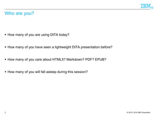 © 2010, 2014 IBM Corporation 
® 
Who are you? 
How many of you are using DITA today? 
How many of you have seen a lightweight DITA presentation before? 
How many of you care about HTML5? Markdown? PDF? EPUB? 
How many of you will fall asleep during this session? 
3 
 