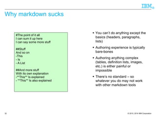 © 2010, 2014 IBM Corporation 
® 
32 
Why markdown sucks 
You can’t do anything except the basics (headers, paragraphs, lists) 
Authoring experience is typically bare-bones 
Authoring anything complex (tables, definition lists, images, etc.) is either painful or impossible 
There’s no standard –so whatever you do may not work with other markdown tools 
#The point of it all 
I can sum it up here 
I can say some more stuff 
##Stuff 
And so on 
-This 
-Is 
-A List 
##And more stuff 
With its own explanation 
-**This** Is explained 
-**This** Is also explained  