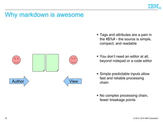 © 2010, 2014 IBM Corporation 
® 
33 
Why markdown is awesome 
Tags and attributes are a pain in the #$%# -the source is simple, compact, and readable 
You don’t need an editor at all, beyond notepad or a code editor 
Simple predictable inputs allow fast and reliable processing chain 
No complex processing chain, fewer breakage points 
Author 
View  