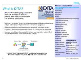 © 2010, 2014 IBM Corporation 
® 
4 
What is DITA? 
Darwin Information Typing Architecture is an XML standard for modular content, collections and classification that allows an enterprise to: 
Keep many versions of content current across multiple audiences, multiple media, multiple deliverables, multiple translations across many geographies 
Deliver improved information quality through structured and reused content 
Experience faster response time when content for custom products is needed 
Leverage traceability and accountability features when a problem is found (fix it once, fix it everywhere; inform other affected authors) 
Who uses it (selected from http://www.ditawriter.com/companies- using-dita/) 
Accounting 
Automotive 
Aerospace 
Biotech 
Computer hardware/software/networking 
Consumer electronics 
Consumer goods 
E-learning/education 
Manufacturing 
Entertainment 
Financial services 
Health and wellness 
Hospital and healthcare 
Industrial automation 
IT services 
Insurance 
Medical devices 
Oil and energy 
Pharmaceuticals 
Publishing 
Retail 
Semiconductors 
Telecom 
How they use it 
Marketing, market research 
Product docs, support 
Learning/training 
Policies/procedures 
Standards 
Articles, studies, etc. 
Content types 
Collections 
Product 
•A 
•B 
•C 
Job role 
•X 
•Y 
Classification 
Adaptive content 
Omnichannel delivery 
Coming soon: Lightweight DITA, simple structured authoring 
for easier adoption and faster ROI with cross-format reuse  