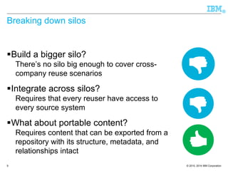 © 2010, 2014 IBM Corporation 
® 
Breaking down silos 
Build a bigger silo? 
There’s no silo big enough to cover cross-company 
reuse scenarios 
Integrate across silos? 
Requires that every reuser have access to 
every source system 
What about portable content? 
Requires content that can be exported from a 
repository with its structure, metadata, and 
relationships intact 
9 
 