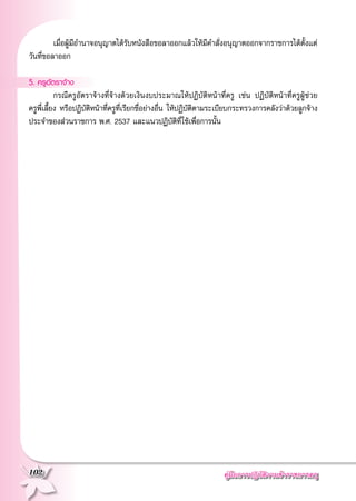 คู่มือการปฏิบัติงานข้าราชการครู
102
	 เมื่อผู้มีอำนาจอนุญาตได้รับหนังสือขอลาออกแล้วให้มีคำสั่งอนุญาตออกจากราชการได้ตั้งแต่
วันที่ขอลาออก

5. ครูอัตราจ้าง
	 กรณีครูอัตราจ้างที่จ้างด้วยเงินงบประมาณให้ปฏิบัติหน้าที่ครู เช่น ปฏิบัติหน้าที่ครูผู้ช่วย

ครูพี่เลี้ยง หรือปฏิบัติหน้าที่ครูที่เรียกชื่อย่างอื่น ให้ปฏิบัติตามระเบียบกระทรวงการคลังว่าด้วยลูกจ้าง
ประจำของส่วนราชการ พ.ศ. 2537 และแนวปฏิบัติที่ใช้เพื่อการนั้น
 