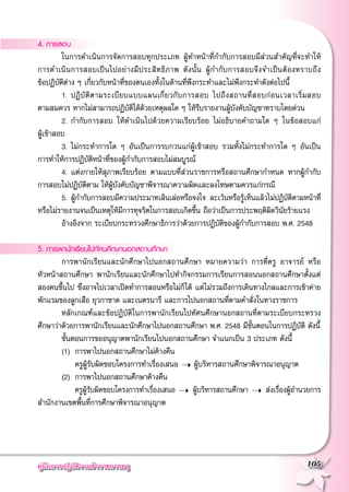 คู่มือการปฏิบัติงานข้าราชการครู
 105
4. การสอบ
	 ในการดำเนินการจัดการสอบทุกประเภท ผู้ทำหน้าที่กำกับการสอบมีส่วนสำคัญที่จะทำให้

การดำเนินการสอบเป็นไปอย่างมีประสิทธิภาพ ดังนั้น ผู้กำกับการสอบจึงจำเป็นต้องทราบถึง

ข้อปฏิบัติต่าง ๆ เกี่ยวกับหน้าที่ของตนเองทั้งในด้านที่พึงกระทำและไม่พึงกระทำดังต่อไปนี้
	 1. 	ปฏิบัติตามระเบียบแบบแผนเกี่ยวกับการสอบ ไปถึงสถานที่สอบก่อนเวลาเริ่มสอบ

ตามสมควร หากไม่สามารถปฏิบัติได้ด้วยเหตุผลใด ๆ ให้รีบรายงานผู้บังคับบัญชาทราบโดยด่วน
	 2. 	กำกับการสอบ ให้ดำเนินไปด้วยความเรียบร้อย ไม่อธิบายคำถามใด ๆ ในข้อสอบแก่

ผู้เข้าสอบ
	 3. 	ไม่กระทำการใด ๆ อันเป็นการรบกวนแก่ผู้เข้าสอบ รวมทั้งไม่กระทำการใด ๆ อันเป็น

การทำให้การปฏิบัติหน้าที่ของผู้กำกับการสอบไม่สมบูรณ์
	 4. 	แต่งกายให้สุภาพเรียบร้อย ตามแบบที่ส่วนราชการหรือสถานศึกษากำหนด หากผู้กำกับ
การสอบไม่ปฏิบัติตาม ให้ผู้บังคับบัญชาพิจารณาความผิดและลงโทษตามควรแก่กรณี 
	 5. 	ผู้กำกับการสอบมีความประมาทเลินเล่อหรือจงใจ ละเว้นหรือรู้เห็นแล้วไม่ปฏิบัติตามหน้าที่
หรือไม่รายงานจนเป็นเหตุให้มีการทุจริตในการสอบเกิดขึ้น ถือว่าเป็นการประพฤติผิดวินัยร้ายแรง
	 อ้างอิงจาก ระเบียบกระทรวงศึกษาธิการว่าด้วยการปฏิบัติของผู้กำกับการสอบ พ.ศ. 2548 

5. การพานักเรียนไปทัศนศึกษานอกสถานศึกษา
	 การพานักเรียนและนักศึกษาไปนอกสถานศึกษา หมายความว่า การที่ครู อาจารย์ หรือ
หัวหน้าสถานศึกษา พานักเรียนและนักศึกษาไปทํากิจกรรมการเรียนการสอนนอกสถานศึกษาตั้งแต่
สองคนขึ้นไป ซึ่งอาจไปเวลาเปิดทําการสอนหรือไม่ก็ได้ แต่ไม่รวมถึงการเดินทางไกลและการเข้าค่าย
พักแรมของลูกเสือ ยุวกาชาด และเนตรนารี และการไปนอกสถานที่ตามคําสั่งในทางราชการ 
	 หลักเกณฑ์และข้อปฏิบัติในการพานักเรียนไปทัศนศึกษานอกสถานที่ตามระเบียบกระทรวง
ศึกษาว่าด้วยการพานักเรียนและนักศึกษาไปนอกสถานศึกษา พ.ศ. 2548 มีขั้นตอนในการปฏิบัติ ดังนี้
	 ขั้นตอนการขออนุญาตพานักเรียนไปนอกสถานศึกษา จำแนกเป็น 3 ประเภท ดังนี้
	 (1)		การพาไปนอกสถานศึกษาไม่ค้างคืน
			ครูผู้รับผิดชอบโครงการทำเรื่องเสนอ ➝ ผู้บริหารสถานศึกษาพิจารณาอนุญาต
	 (2) 	การพาไปนอกสถานศึกษาค้างคืน 
			ครูผู้รับผิดชอบโครงการทำเรื่องเสนอ ➝ ผู้บริหารสถานศึกษา ➝ ส่งเรื่องผู้อำนวยการ

สำนักงานเขตพื้นที่การศึกษาพิจารณาอนุญาต
 