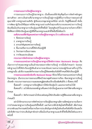 คู่มือการปฏิบัติงานข้าราชการครู
12
	 การออกแบบการเรียนรู้อิงมาตรฐาน
	 การออกแบบการเรียนรู้อิงมาตรฐาน เป็นขั้นตอนที่สำคัญที่สุดในการจัดทำหลักสูตร
	
สถานศึกษา เพราะเป็นส่วนที่นำมาตรฐานการเรียนรู้ไปสู่การปฏิบัติในการเรียนการสอนอย่างมี
คุณภาพได้ มาตรฐานอย่างแท้จริง ผู้เรียนจะบรรลุมาตรฐานหรือไม่ อย่างไร ก็อยู่ที่ขั้นตอนนี้ ดังนั้น
การพัฒนาผู้เรียนให้มีคุณภาพได้มาตรฐานอย่างแท้จริงทุกองค์ประกอบของหน่วยการเรียนรู้
	
ต้องเชื่อมโยงกับมาตรฐานการเรียนรู้และตัวชี้วัดชั้นปี โดยครูต้องเข้าใจและสามารถวิเคราะห์ได้ว่า
สิ่งที่ต้องการให้นักเรียนรู้และปฏิบัติได้ในมาตรฐานและตัวชี้วัดชั้นปีนั้นคืออะไร
	 องค์ประกอบที่สำคัญของหน่วยการเรียนรู้อิงมาตรฐาน มี 6 องค์ประกอบ ดังนี้
	 1.	ชื่อหน่วยการเรียนรู้
	 2. 	มาตรฐานการเรียนรู้
	 3.	สาระสำคัญของหน่วยการเรียนรู้
	 4.	ชิ้นงานหรือภาระงานที่ให้นักเรียนปฏิบัติ
	 5. 	กิจกรรมการเรียนการสอน
	 6. 	การวัดและประเมินผล
	 กระบวนการจัดทำหน่วยการเรียนรู้อิงมาตรฐาน
	 การออกแบบหน่วยการเรียนรู้อิงมาตรฐานใช้หลักการของ Backward Design คือ
	
เริ่มจากการกำหนดมาตรฐานเป็นเป้าหมายของการจัดการเรียนรู้ จากนั้นจึงกำหนดว่า ร่องรอย
	
หลักฐานอะไรที่ให้นักเรียนปฏิบัติแล้วสามารถสะท้อนความสามารถของผู้เรียนตามที่ระบุไว้ใน
มาตรฐานนั้น แล้วจึงวางแผนจัดกิจกรรมการเรียนรู้ให้สอดคล้องกับสิ่งที่กำหนดให้นักเรียนปฏิบัติ
	 การออกแบบถอยหลังกลับหรือ Backward Design ที่นำมาใช้ในการออกแบบหน่วยการเรียนรู้
อิงมาตรฐาน เป็นกระบวนการออกแบบที่ยึดเป้าหมายสุดท้ายของการเรียน คือมาตรฐานการเรียนรู้
เป็นหลัก กระบวนการออกแบบวางแผนของครูผู้สอนต้องเกี่ยวเนื่องสัมพันธ์กัน 3 ขั้นตอน ดังนี้
	 ขั้นตอนที่ 1 	มาตรฐานการเรียนรู้ต้องการให้นักเรียนรู้อะไร และสามารถทำอะไรได้
	 ขั้นตอนที่ 2 	อะไรคือร่องรอยหลักฐานที่แสดงว่านักเรียนรู้และสามารถทำได้ตามที่มาตรฐาน
กำหนด
	 ขั้นตอนที่ 3	 จัดกิจกรรมอย่างไรจึงจะสนับสนุนให้นักเรียนมีความรู้ที่ฝังแน่นตามที่มาตรฐาน
กำหนดไว้
	 อย่างไรก็ตามกระบวนการจัดทำหน่วยการเรียนรู้อิงมาตรฐานมีความยืดหยุ่นสามารถเริ่มจาก
การกำหนดมาตรฐานการเรียนรู้และตัวชี้วัดชั้นปี และวิเคราะห์คำสำคัญในตัวชี้วัดชั้นปี เพื่อกำหนด
สาระหลักและกิจกรรมต่อไปหรืออาจเริ่มจากประเด็นปัญหาสำคัญในท้องถิ่นหรือสิ่งที่นักเรียนสนใจ
แล้วจึงพิจารณาว่าประเด็นปัญหาดังกล่าวเชื่อมโยงกับมาตรฐานและตัวชี้วัดชั้นปีข้อใดดังแนวทาง
	
ต่อไปนี้
 