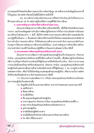 คู่มือการปฏิบัติงานข้าราชการครู
24
ความปลอดภัยไว้ตลอดไปเพื่อความสะดวกในการค้นหาข้อมูล สถานศึกษาอาจเก็บข้อมูลในเอกสารนี้
ไว้ในรูปของ CD-ROM หรือเทคโนโลยีอื่นใดอีกทางหนึ่งก็ได้
	 	 			3.5)	 สถานศึกษาจะต้องจัดทำส่งเอกสารที่จัดทำเรียบร้อยแล้วไปให้หน่วยงาน
	
ที่กำหนดภายในเวลา 30 วัน หลังจากผู้เรียนได้รับการอนุมัติให้สำเร็จการศึกษา
	 ข. เอกสารหลักฐานการศึกษาที่สถานศึกษาดำเนินการเอง
	 	 เป็นเอกสารหลักฐานทางการศึกษาที่สถานศึกษาจัดทำขึ้น เพื่อใช้สำหรับบันทึกตรวจสอบ
รายงาน และรับรองข้อมูลผลการดำเนินการพัฒนาผู้เรียนตามภารกิจในการประเมินผลการเรียนของ
สถานศึกษาในลักษณะต่าง ๆ ดังนี้ เพื่อให้การจัดทำเอกสารของสถานศึกษามีความสอดคล้องกับ
	
แนวปฏิบัติในเรื่องต่าง ๆ ซึ่งแต่ละสถานศึกษาได้กำหนดไว้ทำให้เกิดความคล่องตัวและประสิทธิภาพ
ในการดำเนินการของสถานศึกษา จึงให้แต่ละสถานศึกษาสามารถดำเนินการออกแบบจัดทำและ
ควบคุมการใช้เอกสารหลักฐานการศึกษาส่วนหนึ่งได้เอง เอกสารหลักฐานการศึกษาที่สถานศึกษา
สามารถดำเนินการเองที่กำหนดในแนวปฏิบัติในการวัดและประเมินผลการเรียน มีดังนี้
	 1)	แบบแสดงผลการพัฒนาคุณลักษณะอันพึงประสงค์ (ปพ.4)
	 	 เป็นเอกสารรายงานพัฒนาการด้านคุณลักษณะของผู้เรียนเกี่ยวกับคุณธรรม จริยธรรม
ค่านิยม และคุณลักษณะอันพึงประสงค์อื่นที่สถานศึกษากำหนดขึ้น เพื่อพัฒนาผู้เรียนเป็นพิเศษ
	
เพื่อการแก้ปัญหาหรือสร้างเอกลักษณ์ให้ผู้เรียนตามวิสัยทัศน์ของโรงเรียน เป็นการรายงานผล
	
การประเมินที่แสดงถึงสภาพหรือระดับคุณธรรม จริยธรรม ค่านิยม และคุณลักษณะอันพึงประสงค์
ของผู้เรียนในแต่ละช่วงชั้นสถานศึกษาจะต้องจัดทำเอกสารนี้ให้ผู้เรียนทุก ๆ คน ควบคู่กับระเบียน
	
แสดงผลการเรียน เพื่อนำไปใช้เป็นหลักฐานแสดงคุณลักษณะของผู้เรียน เพื่อประกอบในการสมัคร
เข้าศึกษาต่อหรือสมัครทำงาน ข้อกำหนดของเอกสาร มีดังนี้
	 	 1.1)		เป็นเอกสารแสดงพัฒนาการ หรือสภาพของคุณลักษณะอันพึงประสงค์แต่ละ
ประการของผู้เรียนในแต่ละช่วงชั้น
	 	 1.2)		ข้อมูลที่จะบันทึกในเอกสารสถานศึกษา สามารถกำหนดตามความเหมาะสม ดังนี้
	 	 				✿	เลขที่เอกสาร 
	 	 				✿	ชื่อสถานศึกษา
	 	 				✿	ช่วงชั้นที่เรียน 
	 	 				✿	ชื่อ-สกุลและข้อมูลส่วนตัวของผู้เรียน
	 	 				✿	รายการคุณธรรม จริยธรรม ค่านิยม และคุณลักษณะอันพึงประสงค์อื่น ๆ
	 	 				✿	ผลการประเมินคุณลักษณะอันพึงประสงค์แต่ละประการ 
	 	 				✿	รูปถ่ายของผู้เรียน
	 	 				✿	ลายมือชื่อของผู้จัดทำเอกสาร
	 	 				✿	ลายมือชื่อของหัวหน้าสถานศึกษาและประทับตราสถานศึกษา
	 	 				✿	วัน เดือน ปีที่ออกเอกสาร
 
