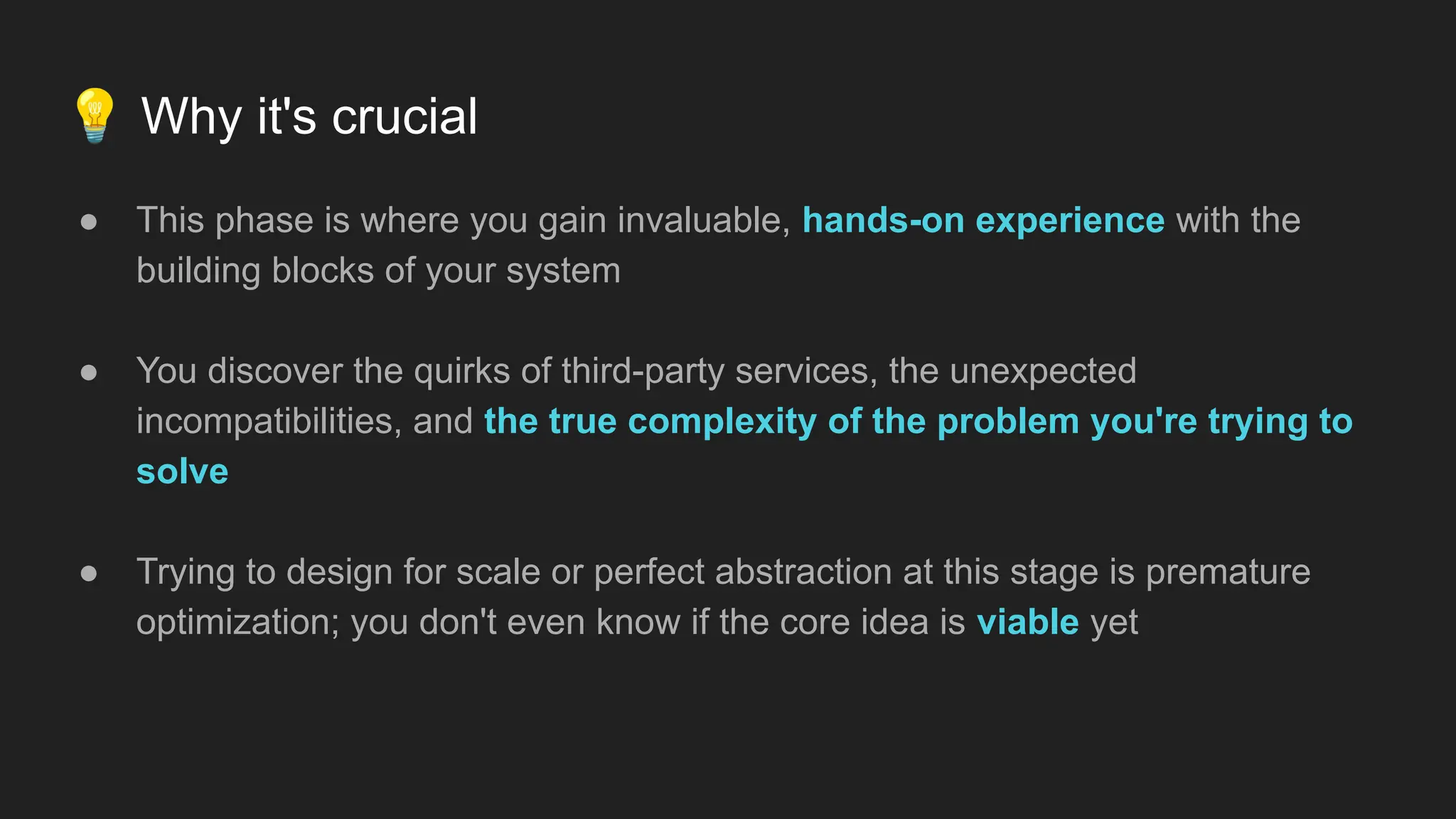 💡 Why it's crucial
● This phase is where you gain invaluable, hands-on experience with the
building blocks of your system
● You discover the quirks of third-party services, the unexpected
incompatibilities, and the true complexity of the problem you're trying to
solve
● Trying to design for scale or perfect abstraction at this stage is premature
optimization; you don't even know if the core idea is viable yet
 