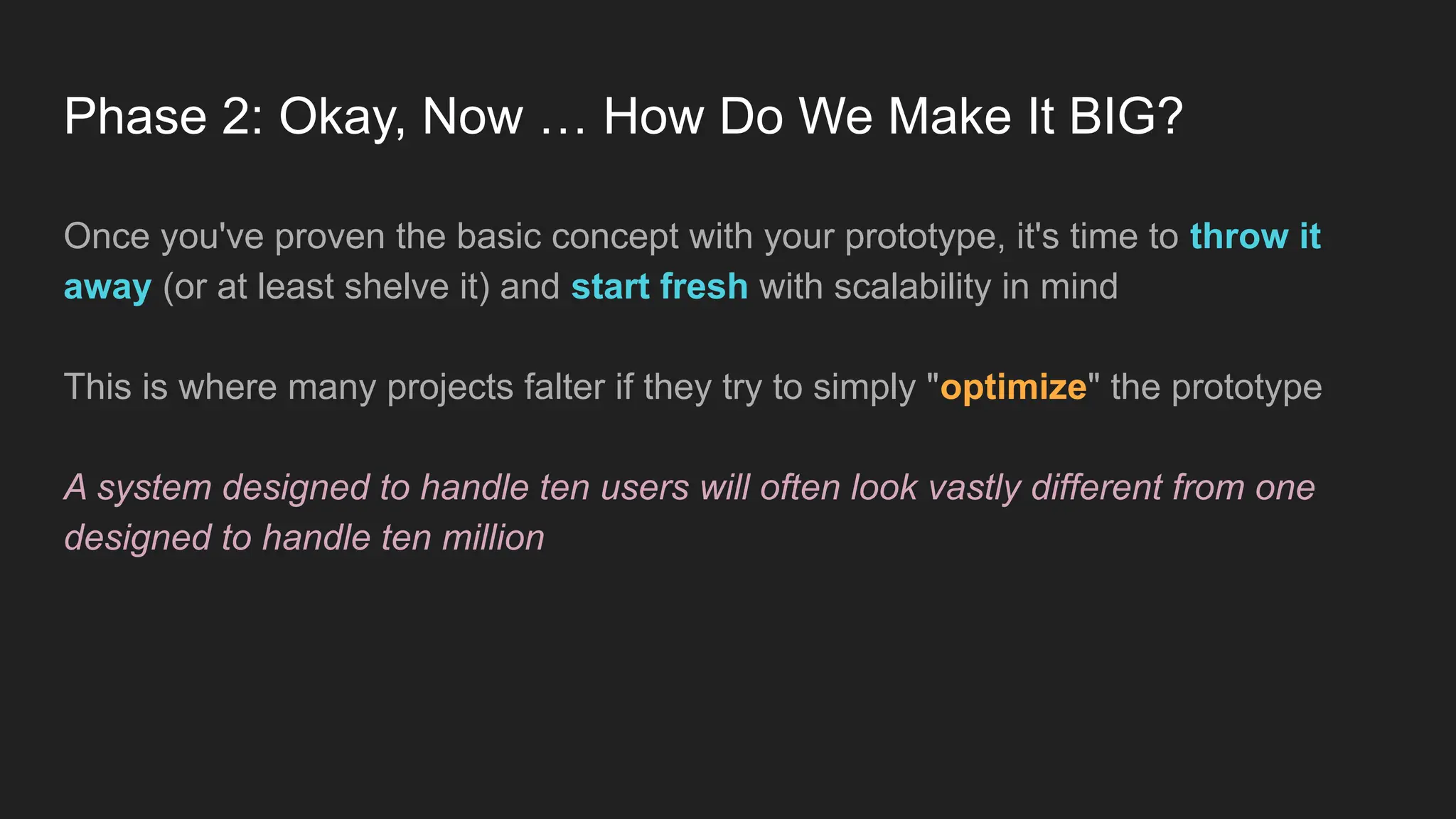 Phase 2: Okay, Now … How Do We Make It BIG?
Once you've proven the basic concept with your prototype, it's time to throw it
away (or at least shelve it) and start fresh with scalability in mind
This is where many projects falter if they try to simply "optimize" the prototype
A system designed to handle ten users will often look vastly different from one
designed to handle ten million
 