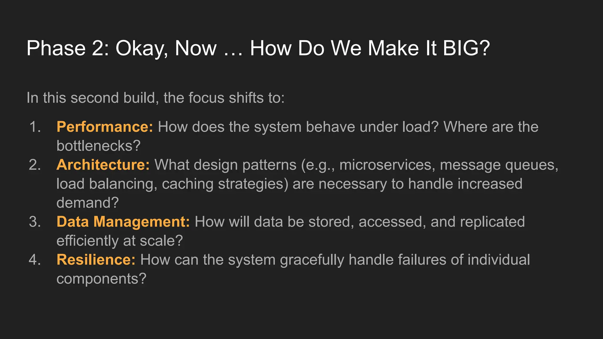 Phase 2: Okay, Now … How Do We Make It BIG?
In this second build, the focus shifts to:
1. Performance: How does the system behave under load? Where are the
bottlenecks?
2. Architecture: What design patterns (e.g., microservices, message queues,
load balancing, caching strategies) are necessary to handle increased
demand?
3. Data Management: How will data be stored, accessed, and replicated
efficiently at scale?
4. Resilience: How can the system gracefully handle failures of individual
components?
 