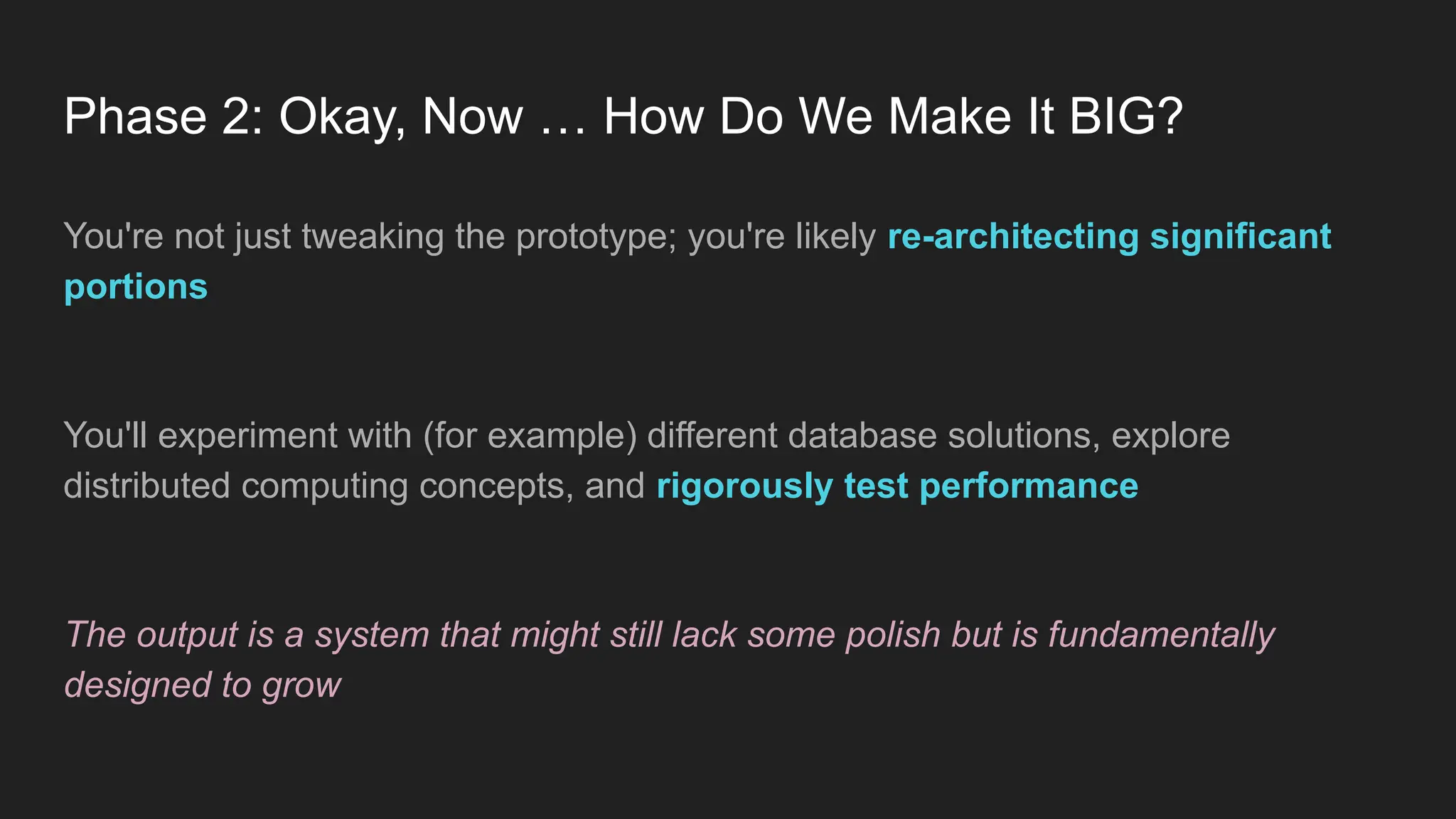 Phase 2: Okay, Now … How Do We Make It BIG?
You're not just tweaking the prototype; you're likely re-architecting significant
portions
You'll experiment with (for example) different database solutions, explore
distributed computing concepts, and rigorously test performance
The output is a system that might still lack some polish but is fundamentally
designed to grow
 