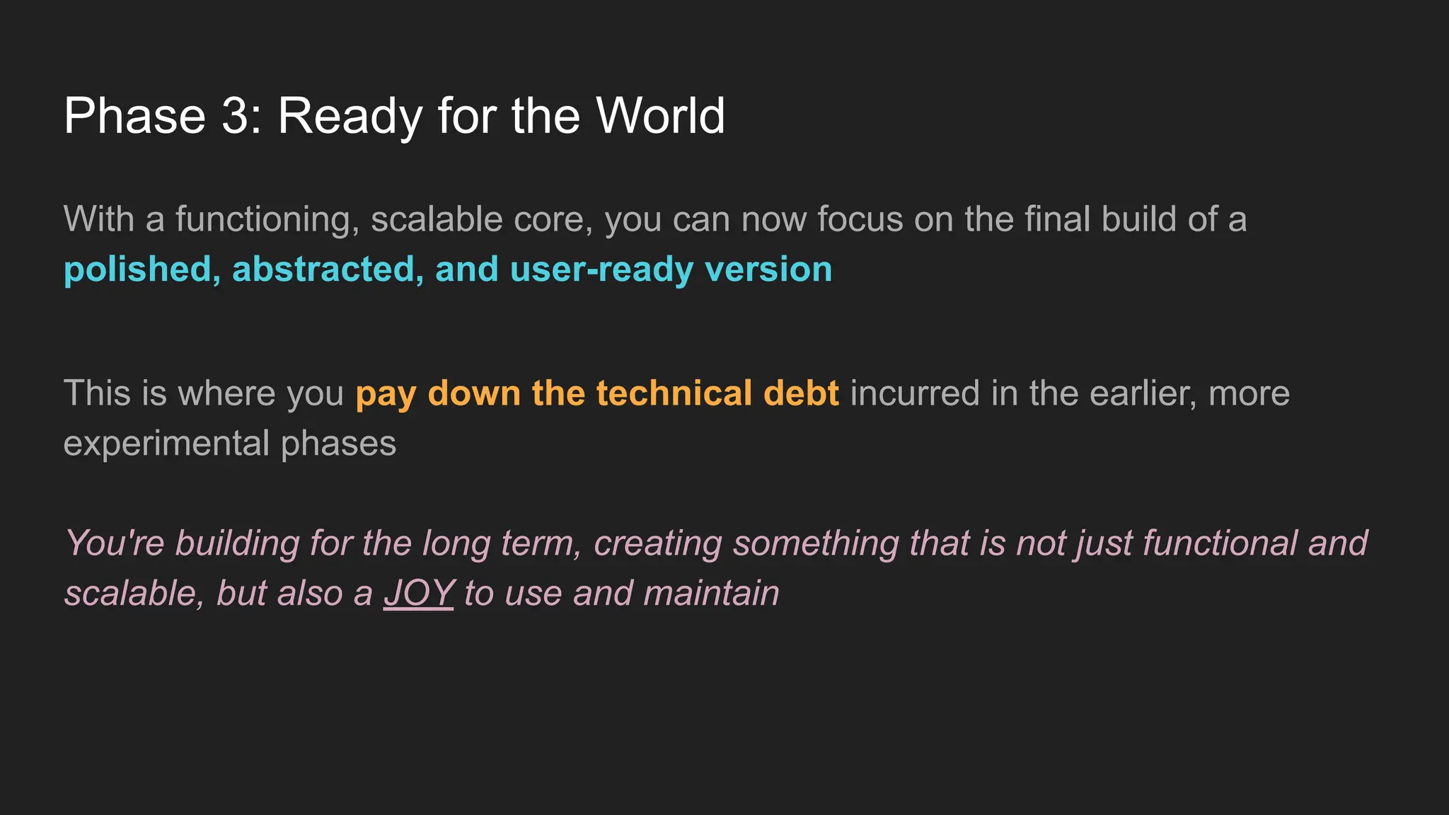 Phase 3: Ready for the World
With a functioning, scalable core, you can now focus on the final build of a
polished, abstracted, and user-ready version
This is where you pay down the technical debt incurred in the earlier, more
experimental phases
You're building for the long term, creating something that is not just functional and
scalable, but also a JOY to use and maintain
 