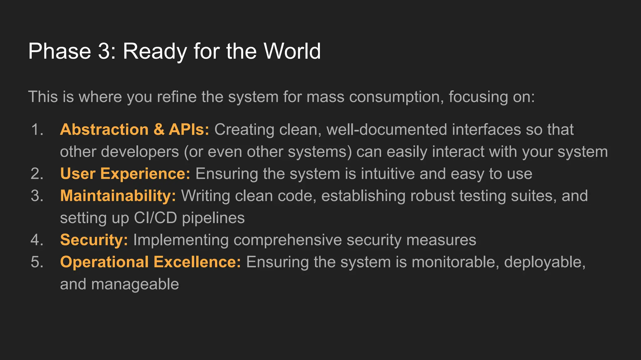 Phase 3: Ready for the World
This is where you refine the system for mass consumption, focusing on:
1. Abstraction & APIs: Creating clean, well-documented interfaces so that
other developers (or even other systems) can easily interact with your system
2. User Experience: Ensuring the system is intuitive and easy to use
3. Maintainability: Writing clean code, establishing robust testing suites, and
setting up CI/CD pipelines
4. Security: Implementing comprehensive security measures
5. Operational Excellence: Ensuring the system is monitorable, deployable,
and manageable
 