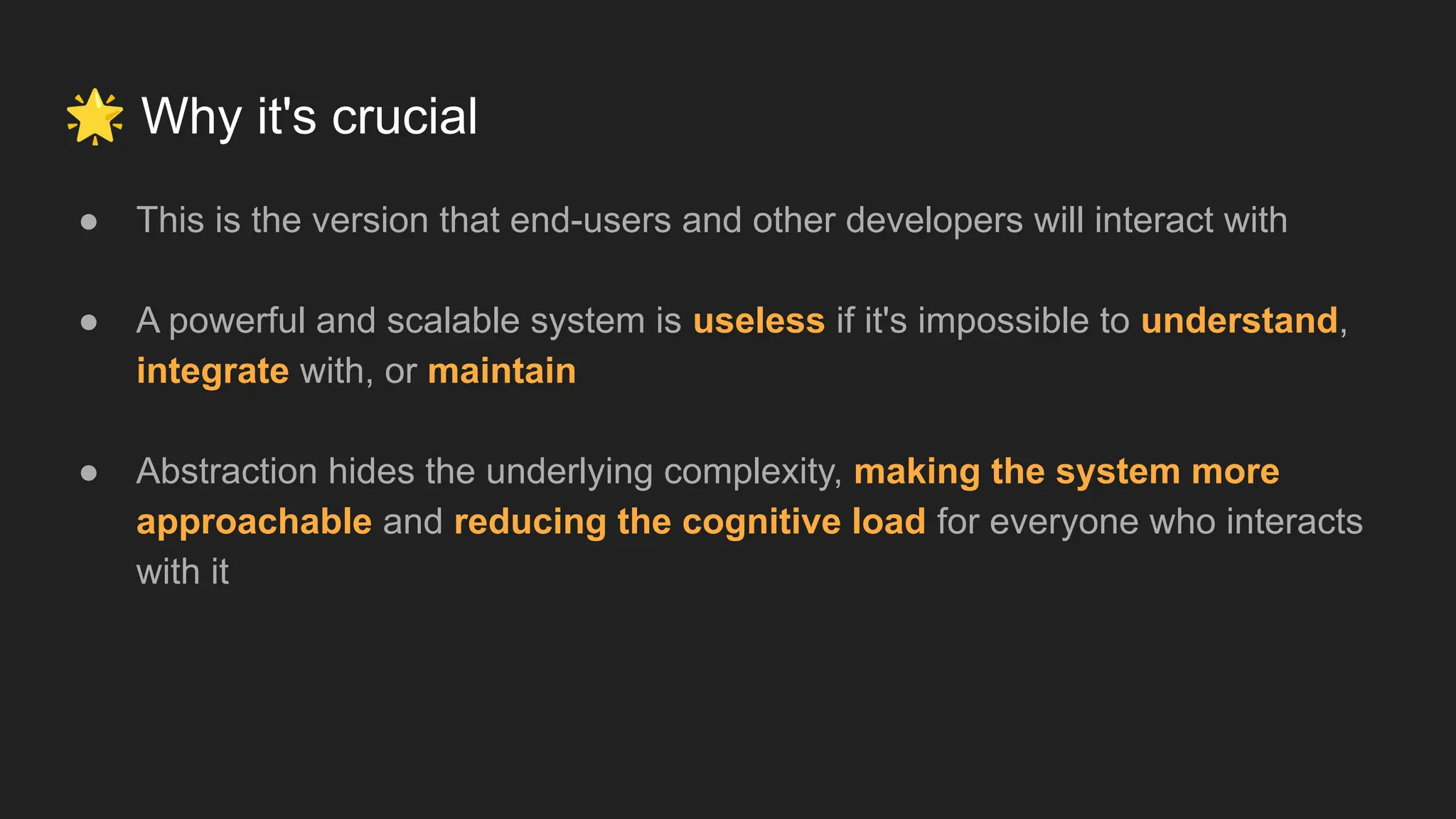 🌟 Why it's crucial
● This is the version that end-users and other developers will interact with
● A powerful and scalable system is useless if it's impossible to understand,
integrate with, or maintain
● Abstraction hides the underlying complexity, making the system more
approachable and reducing the cognitive load for everyone who interacts
with it
 