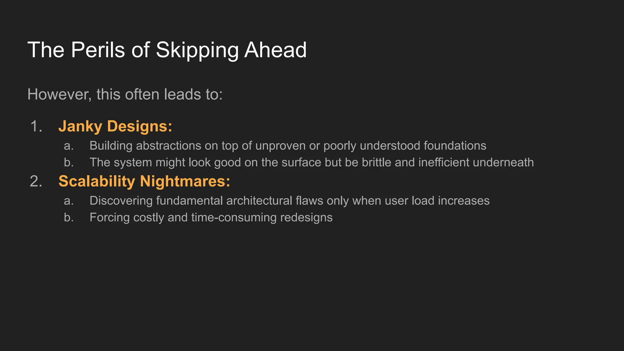 The Perils of Skipping Ahead
However, this often leads to:
1. Janky Designs:
a. Building abstractions on top of unproven or poorly understood foundations
b. The system might look good on the surface but be brittle and inefficient underneath
2. Scalability Nightmares:
a. Discovering fundamental architectural flaws only when user load increases
b. Forcing costly and time-consuming redesigns
 