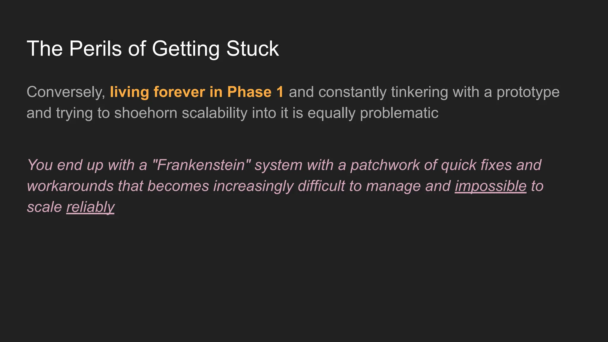 The Perils of Getting Stuck
Conversely, living forever in Phase 1 and constantly tinkering with a prototype
and trying to shoehorn scalability into it is equally problematic
You end up with a "Frankenstein" system with a patchwork of quick fixes and
workarounds that becomes increasingly difficult to manage and impossible to
scale reliably
 