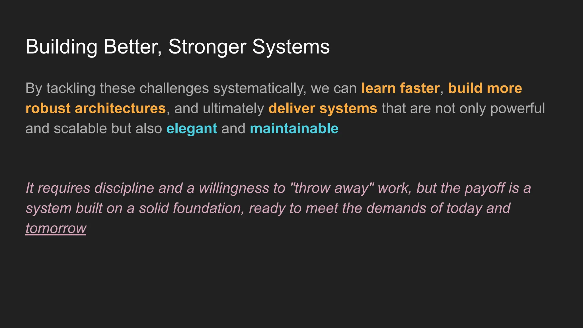 Building Better, Stronger Systems
By tackling these challenges systematically, we can learn faster, build more
robust architectures, and ultimately deliver systems that are not only powerful
and scalable but also elegant and maintainable
It requires discipline and a willingness to "throw away" work, but the payoff is a
system built on a solid foundation, ready to meet the demands of today and
tomorrow
 