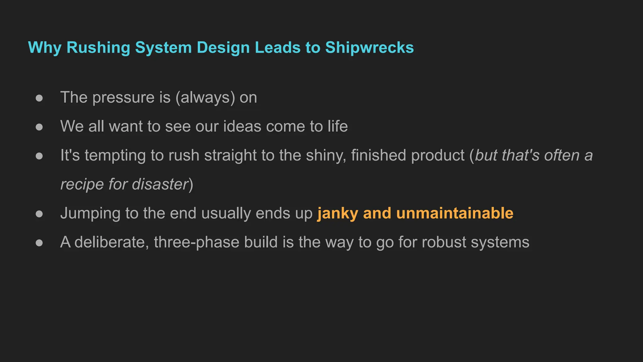 Why Rushing System Design Leads to Shipwrecks
● The pressure is (always) on
● We all want to see our ideas come to life
● It's tempting to rush straight to the shiny, finished product (but that's often a
recipe for disaster)
● Jumping to the end usually ends up janky and unmaintainable
● A deliberate, three-phase build is the way to go for robust systems
 